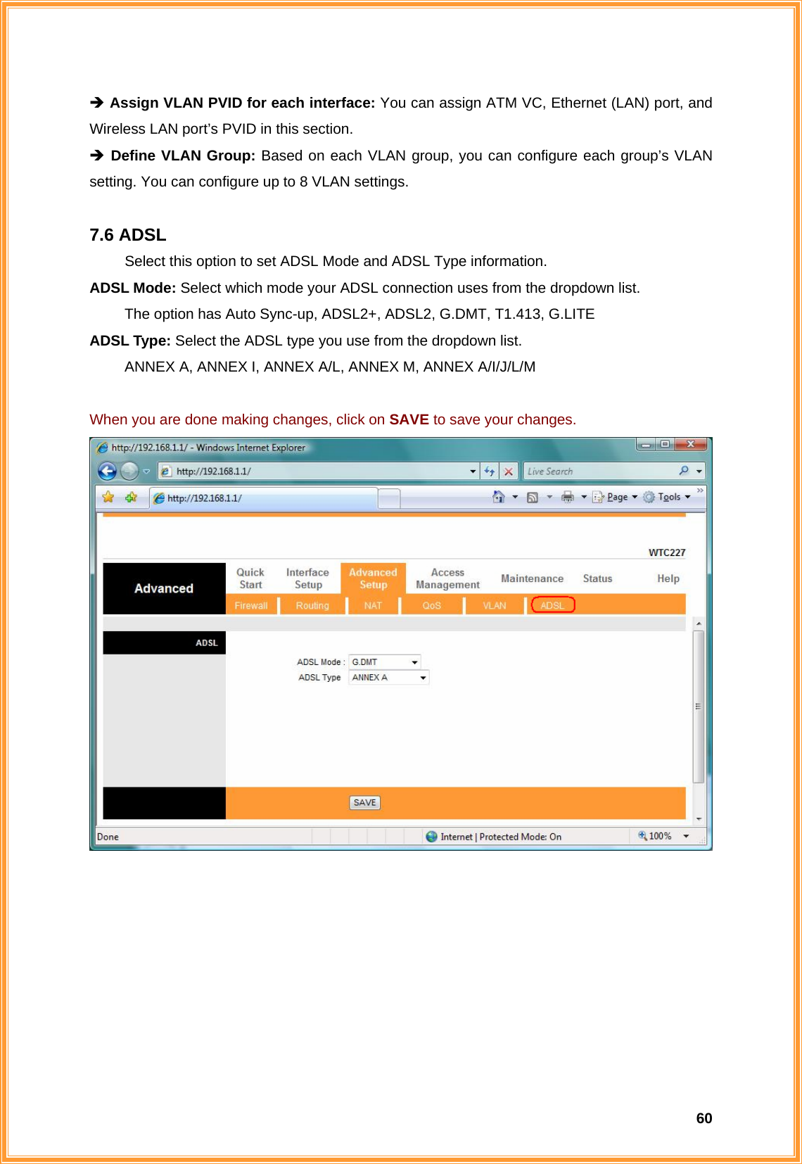  60Î Assign VLAN PVID for each interface: You can assign ATM VC, Ethernet (LAN) port, and Wireless LAN port’s PVID in this section. Î Define VLAN Group: Based on each VLAN group, you can configure each group’s VLAN setting. You can configure up to 8 VLAN settings.  7.6 ADSL   Select this option to set ADSL Mode and ADSL Type information. ADSL Mode: Select which mode your ADSL connection uses from the dropdown list. The option has Auto Sync-up, ADSL2+, ADSL2, G.DMT, T1.413, G.LITE ADSL Type: Select the ADSL type you use from the dropdown list. ANNEX A, ANNEX I, ANNEX A/L, ANNEX M, ANNEX A/I/J/L/M  When you are done making changes, click on SAVE to save your changes.      