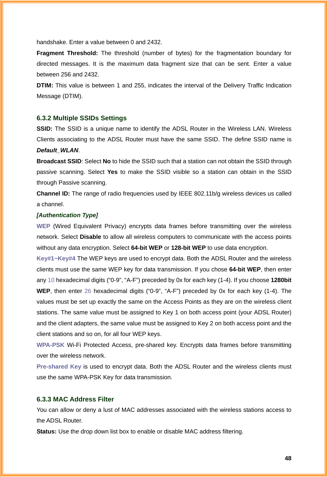  48handshake. Enter a value between 0 and 2432. Fragment Threshold: The threshold (number of bytes) for the fragmentation boundary for directed messages. It is the maximum data fragment size that can be sent. Enter a value between 256 and 2432. DTIM: This value is between 1 and 255, indicates the interval of the Delivery Traffic Indication Message (DTIM).  6.3.2 Multiple SSIDs Settings SSID: The SSID is a unique name to identify the ADSL Router in the Wireless LAN. Wireless Clients associating to the ADSL Router must have the same SSID. The define SSID name is Default_WLAN. Broadcast SSID: Select No to hide the SSID such that a station can not obtain the SSID through passive scanning. Select Yes to make the SSID visible so a station can obtain in the SSID through Passive scanning. Channel ID: The range of radio frequencies used by IEEE 802.11b/g wireless devices us called a channel. [Authentication Type] WEP (Wired Equivalent Privacy) encrypts data frames before transmitting over the wireless network. Select Disable to allow all wireless computers to communicate with the access points without any data encryption. Select 64-bit WEP or 128-bit WEP to use data encryption.   Key#1~Key#4 The WEP keys are used to encrypt data. Both the ADSL Router and the wireless clients must use the same WEP key for data transmission. If you chose 64-bit WEP, then enter any 10 hexadecimal digits (“0-9”, “A-F”) preceded by 0x for each key (1-4). If you choose 1280bit WEP, then enter 26 hexadecimal digits (“0-9”, “A-F”) preceded by 0x for each key (1-4). The values must be set up exactly the same on the Access Points as they are on the wireless client stations. The same value must be assigned to Key 1 on both access point (your ADSL Router) and the client adapters, the same value must be assigned to Key 2 on both access point and the client stations and so on, for all four WEP keys. WPA-PSK Wi-Fi Protected Access, pre-shared key. Encrypts data frames before transmitting over the wireless network. Pre-shared Key is used to encrypt data. Both the ADSL Router and the wireless clients must use the same WPA-PSK Key for data transmission.  6.3.3 MAC Address Filter You can allow or deny a lust of MAC addresses associated with the wireless stations access to the ADSL Router. Status: Use the drop down list box to enable or disable MAC address filtering. 