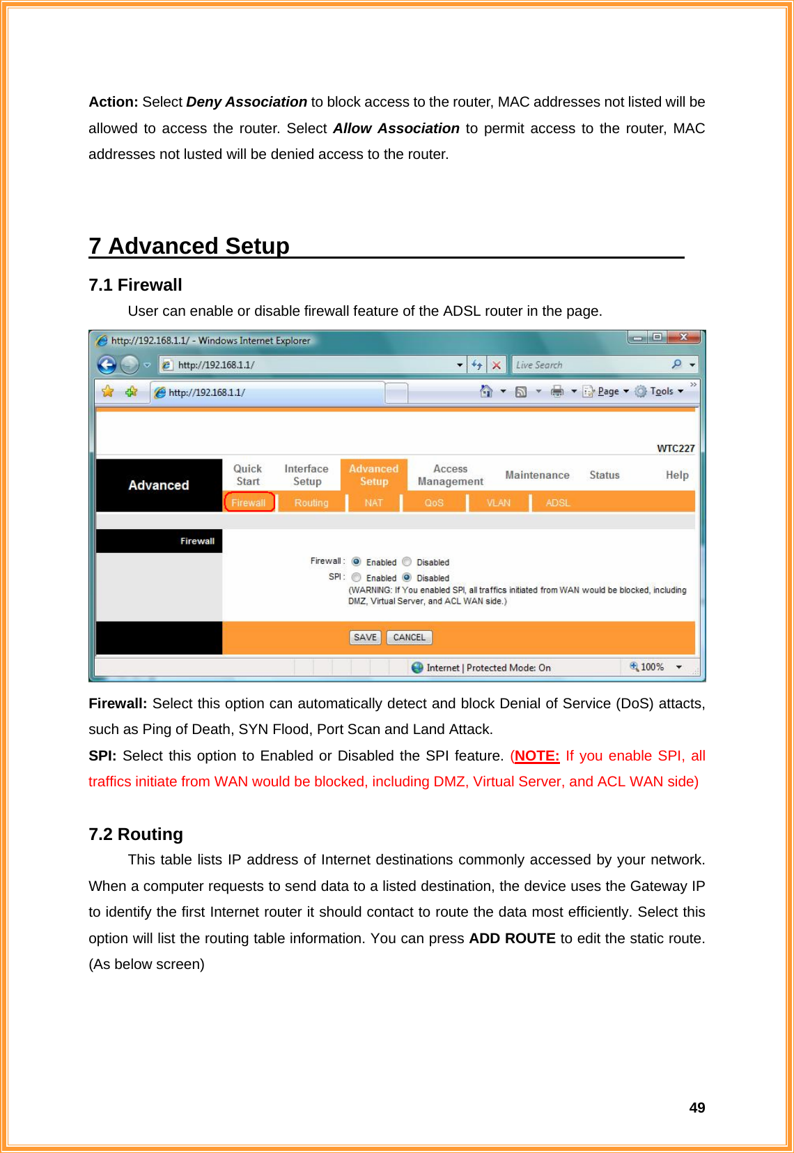  49Action: Select Deny Association to block access to the router, MAC addresses not listed will be allowed to access the router. Select Allow Association to permit access to the router, MAC addresses not lusted will be denied access to the router.  7 Advanced Setup                                   7.1 Firewall User can enable or disable firewall feature of the ADSL router in the page.  Firewall: Select this option can automatically detect and block Denial of Service (DoS) attacts, such as Ping of Death, SYN Flood, Port Scan and Land Attack. SPI: Select this option to Enabled or Disabled the SPI feature. (NOTE: If you enable SPI, all traffics initiate from WAN would be blocked, including DMZ, Virtual Server, and ACL WAN side)  7.2 Routing This table lists IP address of Internet destinations commonly accessed by your network. When a computer requests to send data to a listed destination, the device uses the Gateway IP to identify the first Internet router it should contact to route the data most efficiently. Select this option will list the routing table information. You can press ADD ROUTE to edit the static route. (As below screen)  