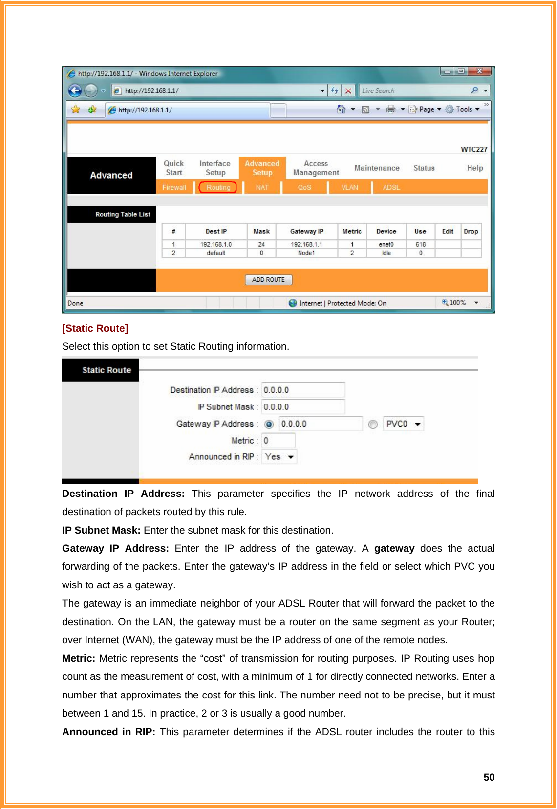  50 [Static Route] Select this option to set Static Routing information.  Destination IP Address: This parameter specifies the IP network address of the final destination of packets routed by this rule.   IP Subnet Mask: Enter the subnet mask for this destination. Gateway IP Address: Enter the IP address of the gateway. A gateway  does the actual forwarding of the packets. Enter the gateway’s IP address in the field or select which PVC you wish to act as a gateway.   The gateway is an immediate neighbor of your ADSL Router that will forward the packet to the destination. On the LAN, the gateway must be a router on the same segment as your Router; over Internet (WAN), the gateway must be the IP address of one of the remote nodes. Metric: Metric represents the “cost” of transmission for routing purposes. IP Routing uses hop count as the measurement of cost, with a minimum of 1 for directly connected networks. Enter a number that approximates the cost for this link. The number need not to be precise, but it must between 1 and 15. In practice, 2 or 3 is usually a good number. Announced in RIP: This parameter determines if the ADSL router includes the router to this 