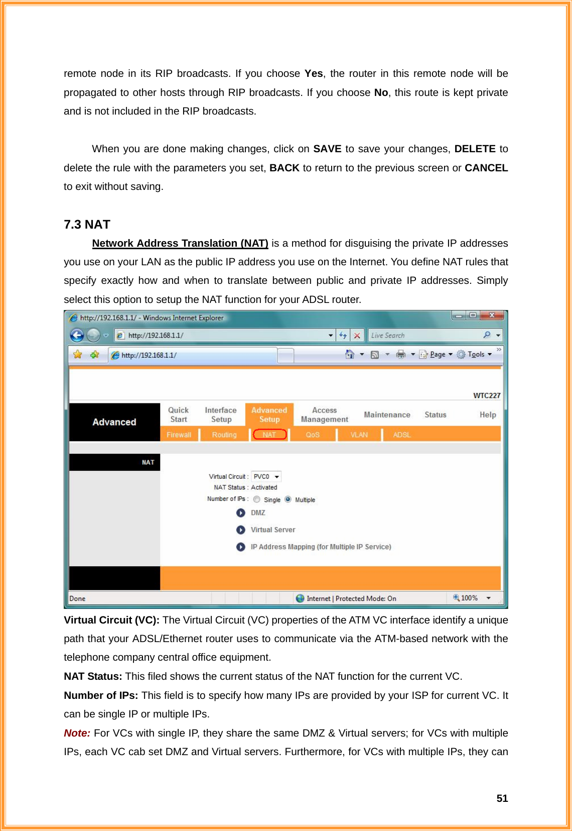 51remote node in its RIP broadcasts. If you choose Yes, the router in this remote node will be propagated to other hosts through RIP broadcasts. If you choose No, this route is kept private and is not included in the RIP broadcasts.  When you are done making changes, click on SAVE to save your changes, DELETE to delete the rule with the parameters you set, BACK to return to the previous screen or CANCEL to exit without saving.  7.3 NAT Network Address Translation (NAT) is a method for disguising the private IP addresses you use on your LAN as the public IP address you use on the Internet. You define NAT rules that specify exactly how and when to translate between public and private IP addresses. Simply select this option to setup the NAT function for your ADSL router.  Virtual Circuit (VC): The Virtual Circuit (VC) properties of the ATM VC interface identify a unique path that your ADSL/Ethernet router uses to communicate via the ATM-based network with the telephone company central office equipment. NAT Status: This filed shows the current status of the NAT function for the current VC. Number of IPs: This field is to specify how many IPs are provided by your ISP for current VC. It can be single IP or multiple IPs. Note: For VCs with single IP, they share the same DMZ &amp; Virtual servers; for VCs with multiple IPs, each VC cab set DMZ and Virtual servers. Furthermore, for VCs with multiple IPs, they can 