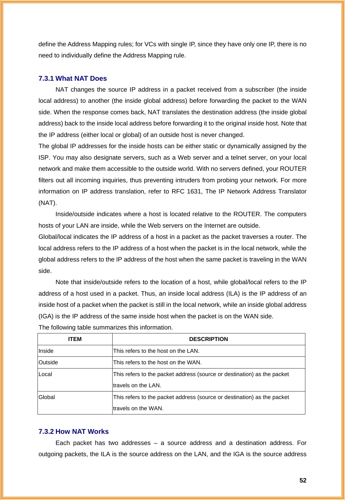  52define the Address Mapping rules; for VCs with single IP, since they have only one IP, there is no need to individually define the Address Mapping rule.  7.3.1 What NAT Does NAT changes the source IP address in a packet received from a subscriber (the inside local address) to another (the inside global address) before forwarding the packet to the WAN side. When the response comes back, NAT translates the destination address (the inside global address) back to the inside local address before forwarding it to the original inside host. Note that the IP address (either local or global) of an outside host is never changed. The global IP addresses for the inside hosts can be either static or dynamically assigned by the ISP. You may also designate servers, such as a Web server and a telnet server, on your local network and make them accessible to the outside world. With no servers defined, your ROUTER filters out all incoming inquiries, thus preventing intruders from probing your network. For more information on IP address translation, refer to RFC 1631, The IP Network Address Translator (NAT). Inside/outside indicates where a host is located relative to the ROUTER. The computers hosts of your LAN are inside, while the Web servers on the Internet are outside. Global/local indicates the IP address of a host in a packet as the packet traverses a router. The local address refers to the IP address of a host when the packet is in the local network, while the global address refers to the IP address of the host when the same packet is traveling in the WAN side. Note that inside/outside refers to the location of a host, while global/local refers to the IP address of a host used in a packet. Thus, an inside local address (ILA) is the IP address of an inside host of a packet when the packet is still in the local network, while an inside global address (IGA) is the IP address of the same inside host when the packet is on the WAN side.   The following table summarizes this information. ITEM DESCRIPTION Inside This refers to the host on the LAN. Outside  This refers to the host on the WAN. Local  This refers to the packet address (source or destination) as the packet travels on the LAN. Global  This refers to the packet address (source or destination) as the packet travels on the WAN.  7.3.2 How NAT Works Each packet has two addresses – a source address and a destination address. For outgoing packets, the ILA is the source address on the LAN, and the IGA is the source address 