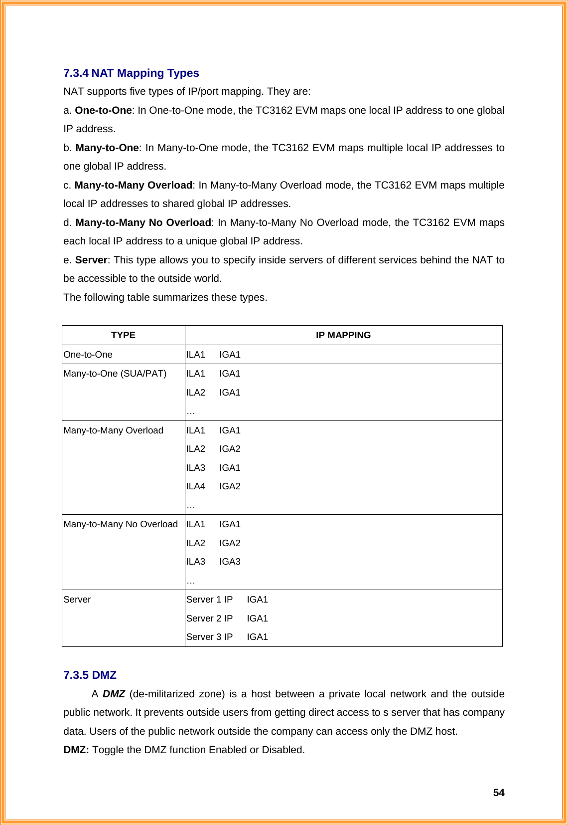  547.3.4 NAT Mapping Types NAT supports five types of IP/port mapping. They are: a. One-to-One: In One-to-One mode, the TC3162 EVM maps one local IP address to one global IP address. b. Many-to-One: In Many-to-One mode, the TC3162 EVM maps multiple local IP addresses to one global IP address.   c. Many-to-Many Overload: In Many-to-Many Overload mode, the TC3162 EVM maps multiple local IP addresses to shared global IP addresses. d. Many-to-Many No Overload: In Many-to-Many No Overload mode, the TC3162 EVM maps each local IP address to a unique global IP address. e. Server: This type allows you to specify inside servers of different services behind the NAT to be accessible to the outside world. The following table summarizes these types.  TYPE IP MAPPING One-to-One ILA1   IGA1 Many-to-One (SUA/PAT)  ILA1   IGA1 ILA2   IGA1 … Many-to-Many Overload  ILA1   IGA1 ILA2   IGA2 ILA3   IGA1 ILA4   IGA2 … Many-to-Many No Overload  ILA1   IGA1 ILA2   IGA2 ILA3   IGA3 … Server  Server 1 IP   IGA1 Server 2 IP   IGA1 Server 3 IP   IGA1  7.3.5 DMZ A DMZ (de-militarized zone) is a host between a private local network and the outside public network. It prevents outside users from getting direct access to s server that has company data. Users of the public network outside the company can access only the DMZ host. DMZ: Toggle the DMZ function Enabled or Disabled. 