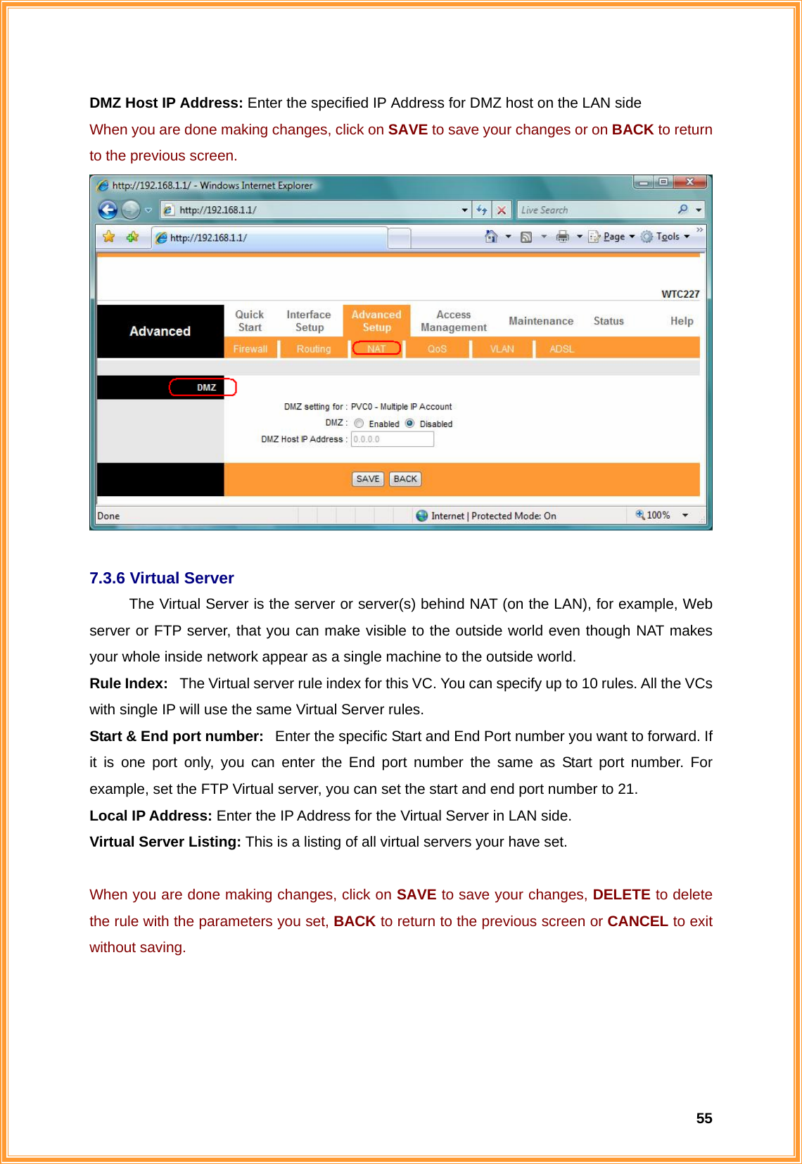  55DMZ Host IP Address: Enter the specified IP Address for DMZ host on the LAN side When you are done making changes, click on SAVE to save your changes or on BACK to return to the previous screen.   7.3.6 Virtual Server The Virtual Server is the server or server(s) behind NAT (on the LAN), for example, Web server or FTP server, that you can make visible to the outside world even though NAT makes your whole inside network appear as a single machine to the outside world. Rule Index:   The Virtual server rule index for this VC. You can specify up to 10 rules. All the VCs with single IP will use the same Virtual Server rules. Start &amp; End port number:   Enter the specific Start and End Port number you want to forward. If it is one port only, you can enter the End port number the same as Start port number. For example, set the FTP Virtual server, you can set the start and end port number to 21. Local IP Address: Enter the IP Address for the Virtual Server in LAN side. Virtual Server Listing: This is a listing of all virtual servers your have set.  When you are done making changes, click on SAVE to save your changes, DELETE to delete the rule with the parameters you set, BACK to return to the previous screen or CANCEL to exit without saving.  