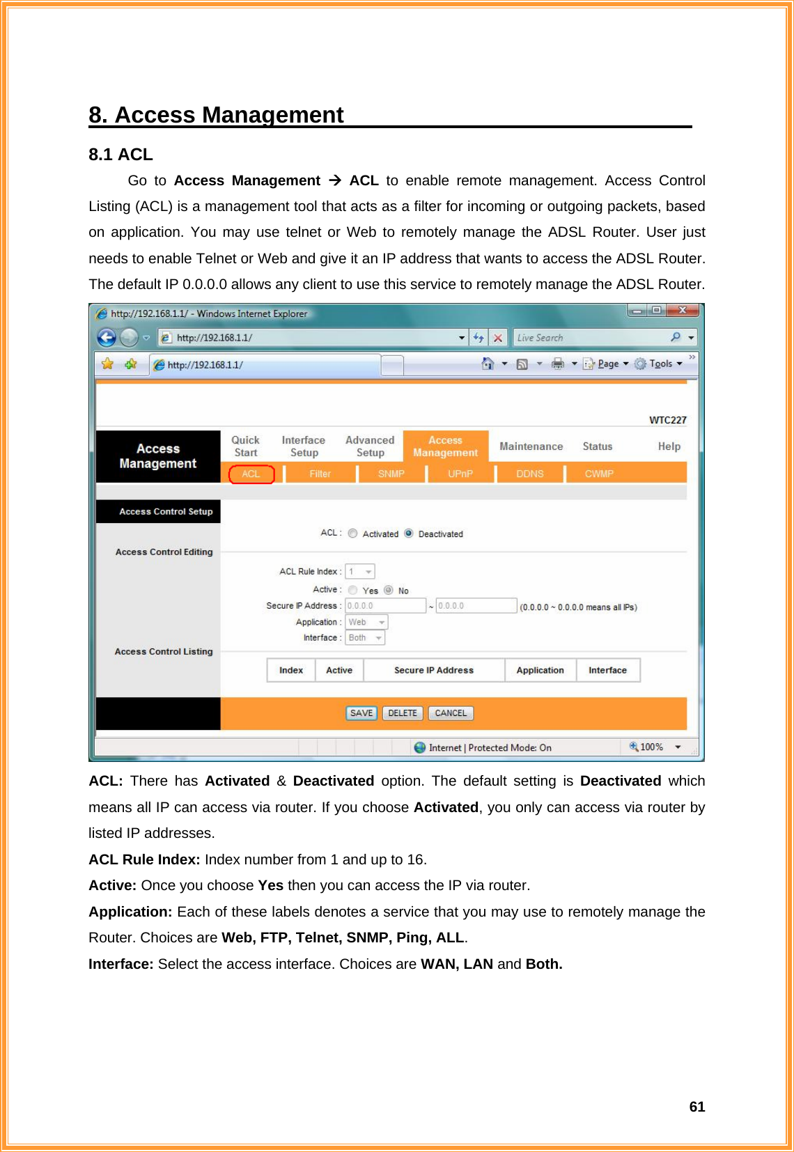  618. Access Management                               8.1 ACL Go to Access Management Æ ACL to enable remote management. Access Control Listing (ACL) is a management tool that acts as a filter for incoming or outgoing packets, based on application. You may use telnet or Web to remotely manage the ADSL Router. User just needs to enable Telnet or Web and give it an IP address that wants to access the ADSL Router. The default IP 0.0.0.0 allows any client to use this service to remotely manage the ADSL Router.  ACL:  There has Activated &amp; Deactivated option. The default setting is Deactivated which means all IP can access via router. If you choose Activated, you only can access via router by listed IP addresses. ACL Rule Index: Index number from 1 and up to 16. Active: Once you choose Yes then you can access the IP via router. Application: Each of these labels denotes a service that you may use to remotely manage the Router. Choices are Web, FTP, Telnet, SNMP, Ping, ALL. Interface: Select the access interface. Choices are WAN, LAN and Both.    