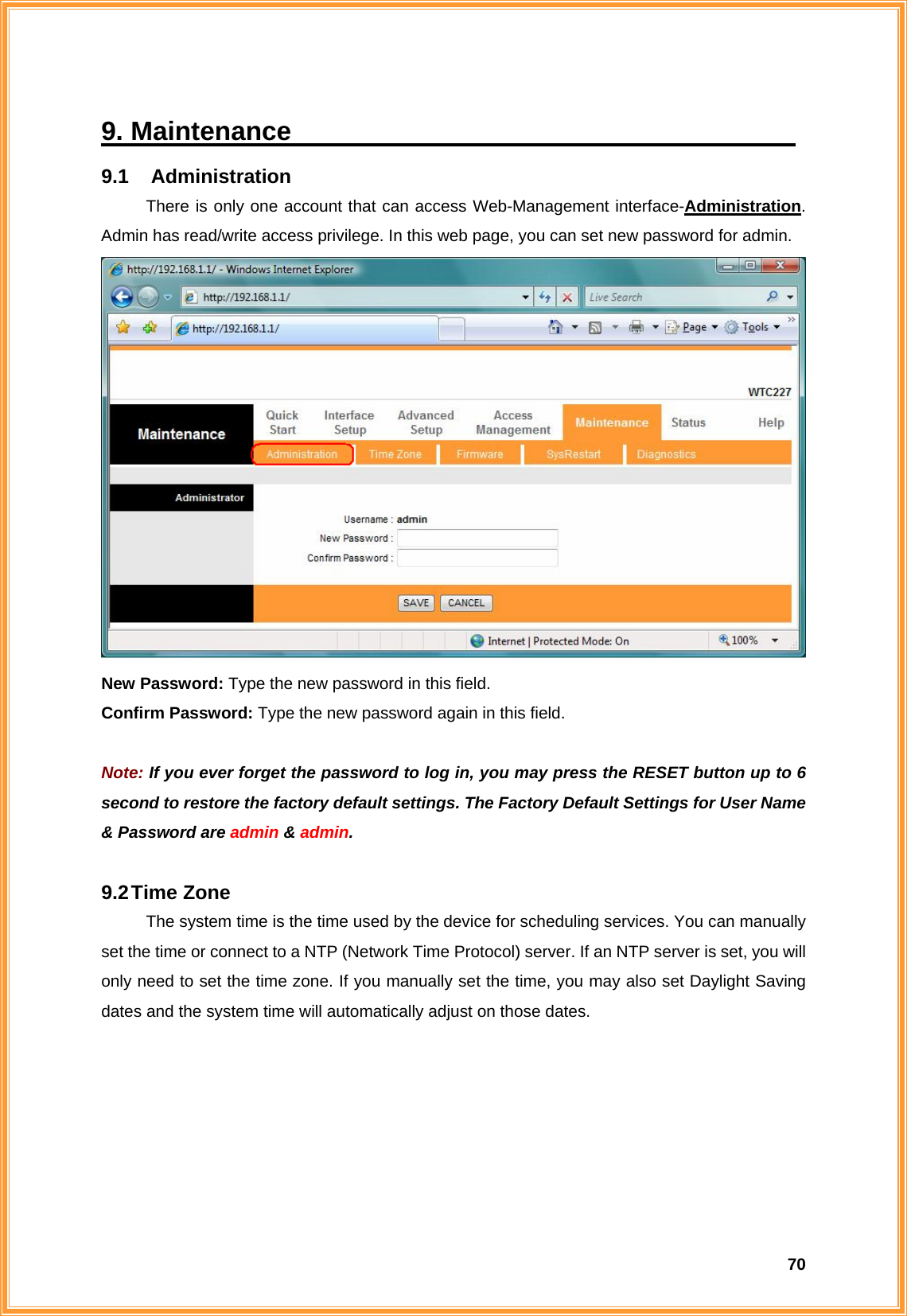  709. Maintenance                                       9.1  Administration There is only one account that can access Web-Management interface-Administration. Admin has read/write access privilege. In this web page, you can set new password for admin.    New Password: Type the new password in this field. Confirm Password: Type the new password again in this field.  Note: If you ever forget the password to log in, you may press the RESET button up to 6 second to restore the factory default settings. The Factory Default Settings for User Name &amp; Password are admin &amp; admin.  9.2 Time  Zone The system time is the time used by the device for scheduling services. You can manually set the time or connect to a NTP (Network Time Protocol) server. If an NTP server is set, you will only need to set the time zone. If you manually set the time, you may also set Daylight Saving dates and the system time will automatically adjust on those dates. 