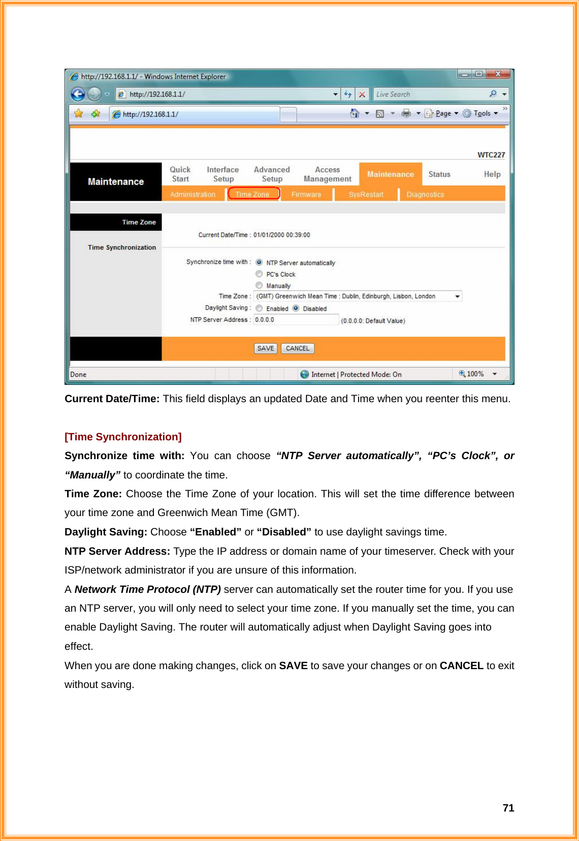  71 Current Date/Time: This field displays an updated Date and Time when you reenter this menu.    [Time Synchronization] Synchronize time with: You can choose “NTP Server automatically”, “PC’s Clock”, or “Manually” to coordinate the time. Time Zone: Choose the Time Zone of your location. This will set the time difference between your time zone and Greenwich Mean Time (GMT). Daylight Saving: Choose “Enabled” or “Disabled” to use daylight savings time. NTP Server Address: Type the IP address or domain name of your timeserver. Check with your ISP/network administrator if you are unsure of this information. A Network Time Protocol (NTP) server can automatically set the router time for you. If you use an NTP server, you will only need to select your time zone. If you manually set the time, you can enable Daylight Saving. The router will automatically adjust when Daylight Saving goes into effect. When you are done making changes, click on SAVE to save your changes or on CANCEL to exit without saving.     