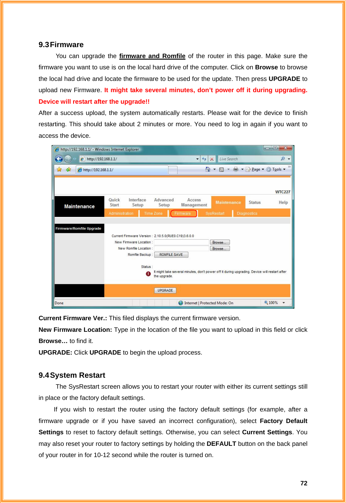  729.3 Firmware You can upgrade the firmware and Romfile of the router in this page. Make sure the firmware you want to use is on the local hard drive of the computer. Click on Browse to browse the local had drive and locate the firmware to be used for the update. Then press UPGRADE to upload new Firmware. It might take several minutes, don’t power off it during upgrading. Device will restart after the upgrade!! After a success upload, the system automatically restarts. Please wait for the device to finish restarting. This should take about 2 minutes or more. You need to log in again if you want to access the device.  Current Firmware Ver.: This filed displays the current firmware version. New Firmware Location: Type in the location of the file you want to upload in this field or click Browse… to find it. UPGRADE: Click UPGRADE to begin the upload process.    9.4 System  Restart The SysRestart screen allows you to restart your router with either its current settings still in place or the factory default settings.   If you wish to restart the router using the factory default settings (for example, after a firmware upgrade or if you have saved an incorrect configuration), select Factory Default Settings to reset to factory default settings. Otherwise, you can select Current Settings. You may also reset your router to factory settings by holding the DEFAULT button on the back panel of your router in for 10-12 second while the router is turned on. 