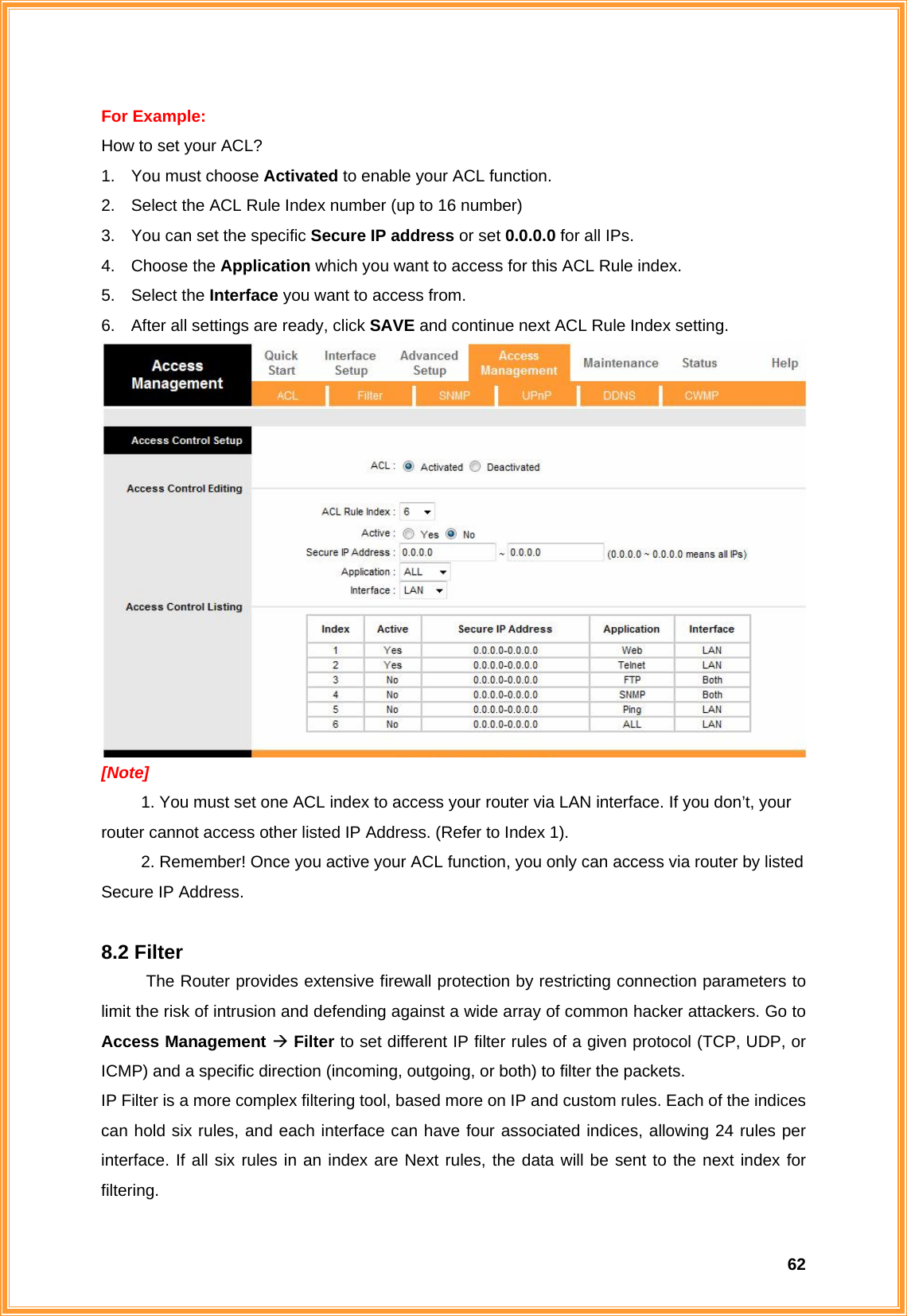  62For Example:   How to set your ACL? 1.  You must choose Activated to enable your ACL function. 2.  Select the ACL Rule Index number (up to 16 number) 3.  You can set the specific Secure IP address or set 0.0.0.0 for all IPs. 4. Choose the Application which you want to access for this ACL Rule index. 5. Select the Interface you want to access from.   6.  After all settings are ready, click SAVE and continue next ACL Rule Index setting.  [Note]  1. You must set one ACL index to access your router via LAN interface. If you don’t, your router cannot access other listed IP Address. (Refer to Index 1).   2. Remember! Once you active your ACL function, you only can access via router by listed Secure IP Address.    8.2 Filter The Router provides extensive firewall protection by restricting connection parameters to limit the risk of intrusion and defending against a wide array of common hacker attackers. Go to Access Management Æ Filter to set different IP filter rules of a given protocol (TCP, UDP, or ICMP) and a specific direction (incoming, outgoing, or both) to filter the packets. IP Filter is a more complex filtering tool, based more on IP and custom rules. Each of the indices can hold six rules, and each interface can have four associated indices, allowing 24 rules per interface. If all six rules in an index are Next rules, the data will be sent to the next index for filtering.