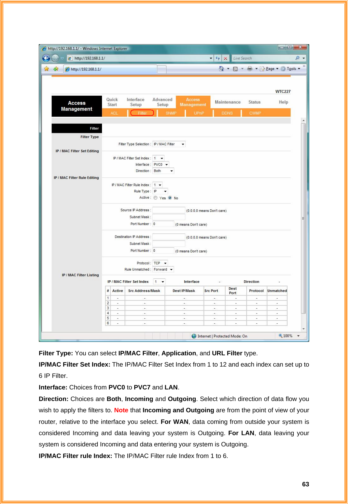  63 Filter Type: You can select IP/MAC Filter, Application, and URL Filter type.  IP/MAC Filter Set Index: The IP/MAC Filter Set Index from 1 to 12 and each index can set up to 6 IP Filter. Interface: Choices from PVC0 to PVC7 and LAN. Direction: Choices are Both, Incoming and Outgoing. Select which direction of data flow you wish to apply the filters to. Note that Incoming and Outgoing are from the point of view of your router, relative to the interface you select. For WAN, data coming from outside your system is considered Incoming and data leaving your system is Outgoing. For LAN, data leaving your system is considered Incoming and data entering your system is Outgoing. IP/MAC Filter rule Index: The IP/MAC Filter rule Index from 1 to 6. 