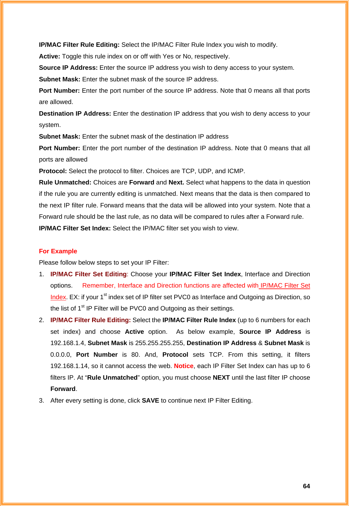  64IP/MAC Filter Rule Editing: Select the IP/MAC Filter Rule Index you wish to modify. Active: Toggle this rule index on or off with Yes or No, respectively. Source IP Address: Enter the source IP address you wish to deny access to your system. Subnet Mask: Enter the subnet mask of the source IP address. Port Number: Enter the port number of the source IP address. Note that 0 means all that ports are allowed. Destination IP Address: Enter the destination IP address that you wish to deny access to your system. Subnet Mask: Enter the subnet mask of the destination IP address Port Number: Enter the port number of the destination IP address. Note that 0 means that all ports are allowed Protocol: Select the protocol to filter. Choices are TCP, UDP, and ICMP. Rule Unmatched: Choices are Forward and Next. Select what happens to the data in question if the rule you are currently editing is unmatched. Next means that the data is then compared to the next IP filter rule. Forward means that the data will be allowed into your system. Note that a Forward rule should be the last rule, as no data will be compared to rules after a Forward rule. IP/MAC Filter Set Index: Select the IP/MAC filter set you wish to view.  For Example Please follow below steps to set your IP Filter: 1.  IP/MAC Filter Set Editing: Choose your IP/MAC Filter Set Index, Interface and Direction options.   Remember, Interface and Direction functions are affected with IP/MAC Filter Set Index. EX: if your 1st index set of IP filter set PVC0 as Interface and Outgoing as Direction, so the list of 1st IP Filter will be PVC0 and Outgoing as their settings.       2.  IP/MAC Filter Rule Editing: Select the IP/MAC Filter Rule Index (up to 6 numbers for each set index) and choose Active option.  As below example, Source IP Address is 192.168.1.4, Subnet Mask is 255.255.255.255, Destination IP Address &amp; Subnet Mask is 0.0.0.0,  Port Number is 80. And, Protocol  sets TCP. From this setting, it filters 192.168.1.14, so it cannot access the web. Notice, each IP Filter Set Index can has up to 6 filters IP. At “Rule Unmatched” option, you must choose NEXT until the last filter IP choose Forward.  3.  After every setting is done, click SAVE to continue next IP Filter Editing. 