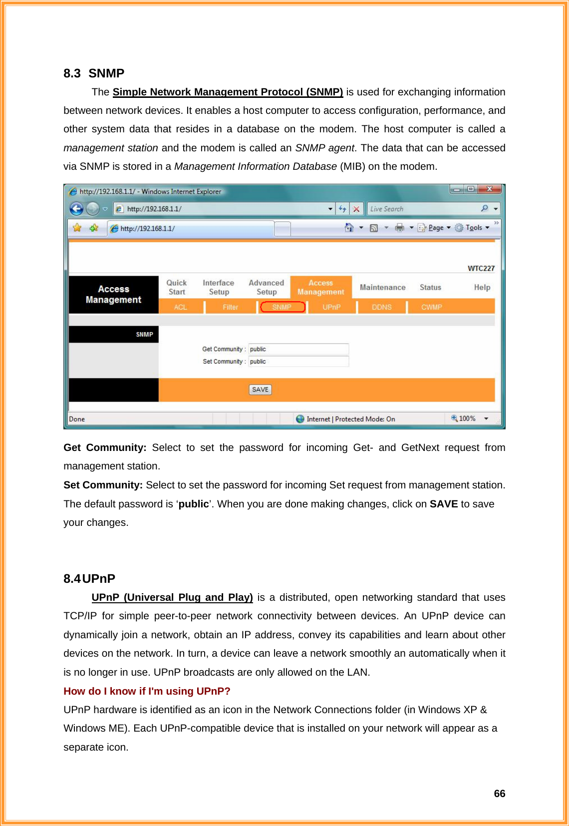  668.3   SNMP The Simple Network Management Protocol (SNMP) is used for exchanging information between network devices. It enables a host computer to access configuration, performance, and other system data that resides in a database on the modem. The host computer is called a management station and the modem is called an SNMP agent. The data that can be accessed via SNMP is stored in a Management Information Database (MIB) on the modem.  Get Community: Select to set the password for incoming Get- and GetNext request from management station. Set Community: Select to set the password for incoming Set request from management station.  The default password is ‘public’. When you are done making changes, click on SAVE to save your changes.   8.4 UPnP UPnP (Universal Plug and Play) is a distributed, open networking standard that uses TCP/IP for simple peer-to-peer network connectivity between devices. An UPnP device can dynamically join a network, obtain an IP address, convey its capabilities and learn about other devices on the network. In turn, a device can leave a network smoothly an automatically when it is no longer in use. UPnP broadcasts are only allowed on the LAN. How do I know if I&apos;m using UPnP? UPnP hardware is identified as an icon in the Network Connections folder (in Windows XP &amp; Windows ME). Each UPnP-compatible device that is installed on your network will appear as a separate icon.   