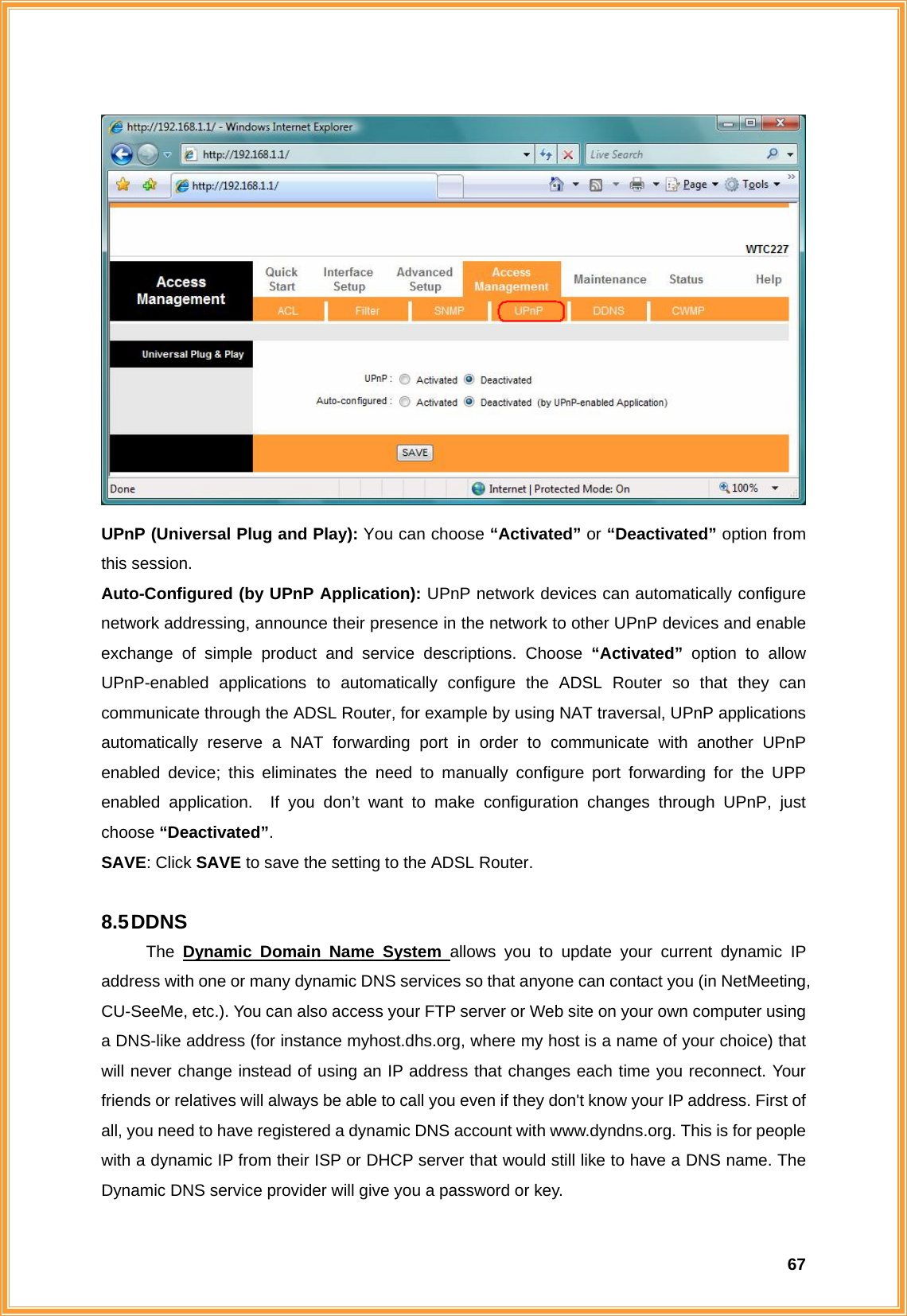  67 UPnP (Universal Plug and Play): You can choose “Activated” or “Deactivated” option from this session. Auto-Configured (by UPnP Application): UPnP network devices can automatically configure network addressing, announce their presence in the network to other UPnP devices and enable exchange of simple product and service descriptions. Choose “Activated”  option to allow UPnP-enabled applications to automatically configure the ADSL Router so that they can communicate through the ADSL Router, for example by using NAT traversal, UPnP applications automatically reserve a NAT forwarding port in order to communicate with another UPnP enabled device; this eliminates the need to manually configure port forwarding for the UPP enabled application.  If you don’t want to make configuration changes through UPnP, just choose “Deactivated”. SAVE: Click SAVE to save the setting to the ADSL Router.  8.5 DDNS The Dynamic Domain Name System allows you to update your current dynamic IP address with one or many dynamic DNS services so that anyone can contact you (in NetMeeting, CU-SeeMe, etc.). You can also access your FTP server or Web site on your own computer using a DNS-like address (for instance myhost.dhs.org, where my host is a name of your choice) that will never change instead of using an IP address that changes each time you reconnect. Your friends or relatives will always be able to call you even if they don&apos;t know your IP address. First of all, you need to have registered a dynamic DNS account with www.dyndns.org. This is for people with a dynamic IP from their ISP or DHCP server that would still like to have a DNS name. The Dynamic DNS service provider will give you a password or key. 