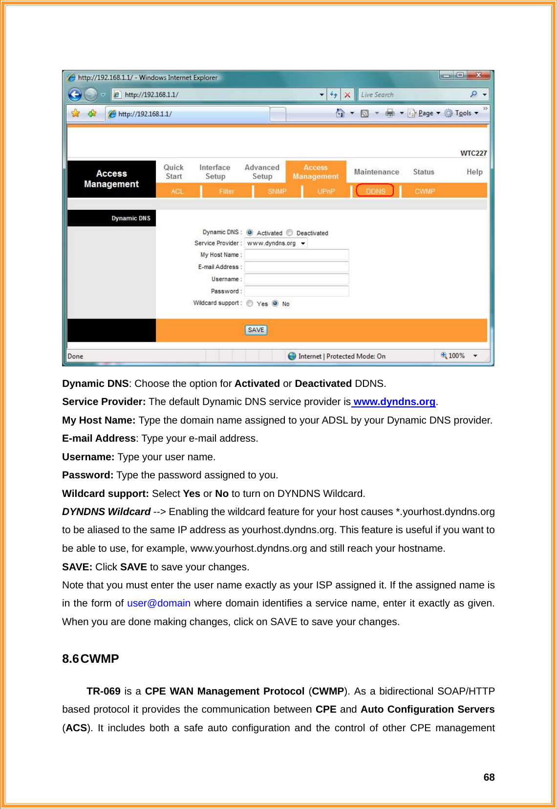  68 Dynamic DNS: Choose the option for Activated or Deactivated DDNS. Service Provider: The default Dynamic DNS service provider is www.dyndns.org. My Host Name: Type the domain name assigned to your ADSL by your Dynamic DNS provider. E-mail Address: Type your e-mail address. Username: Type your user name. Password: Type the password assigned to you. Wildcard support: Select Yes or No to turn on DYNDNS Wildcard. DYNDNS Wildcard --&gt; Enabling the wildcard feature for your host causes *.yourhost.dyndns.org to be aliased to the same IP address as yourhost.dyndns.org. This feature is useful if you want to be able to use, for example, www.yourhost.dyndns.org and still reach your hostname. SAVE: Click SAVE to save your changes. Note that you must enter the user name exactly as your ISP assigned it. If the assigned name is in the form of user@domain where domain identifies a service name, enter it exactly as given. When you are done making changes, click on SAVE to save your changes.  8.6 CWMP  TR-069 is a CPE WAN Management Protocol (CWMP). As a bidirectional SOAP/HTTP based protocol it provides the communication between CPE and Auto Configuration Servers (ACS). It includes both a safe auto configuration and the control of other CPE management 