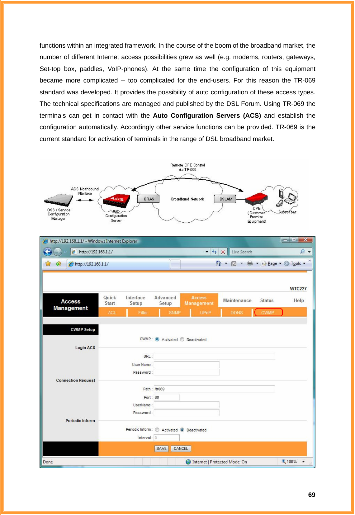  69functions within an integrated framework. In the course of the boom of the broadband market, the number of different Internet access possibilities grew as well (e.g. modems, routers, gateways, Set-top box, paddles, VoIP-phones). At the same time the configuration of this equipment became more complicated -- too complicated for the end-users. For this reason the TR-069 standard was developed. It provides the possibility of auto configuration of these access types. The technical specifications are managed and published by the DSL Forum. Using TR-069 the terminals can get in contact with the Auto Configuration Servers (ACS) and establish the configuration automatically. Accordingly other service functions can be provided. TR-069 is the current standard for activation of terminals in the range of DSL broadband market.   