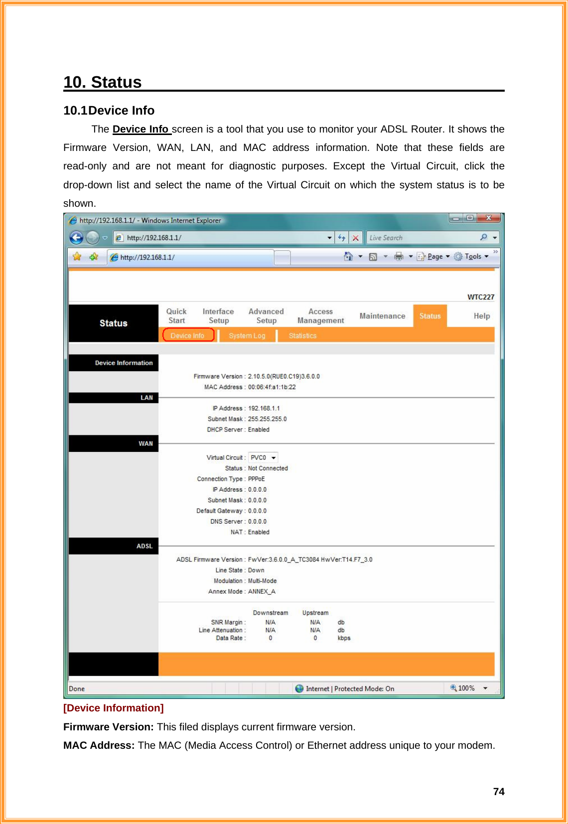  7410. Status                                             10.1 Device  Info The Device Info screen is a tool that you use to monitor your ADSL Router. It shows the Firmware Version, WAN, LAN, and MAC address information. Note that these fields are read-only and are not meant for diagnostic purposes. Except the Virtual Circuit, click the drop-down list and select the name of the Virtual Circuit on which the system status is to be shown.  [Device Information] Firmware Version: This filed displays current firmware version. MAC Address: The MAC (Media Access Control) or Ethernet address unique to your modem.   