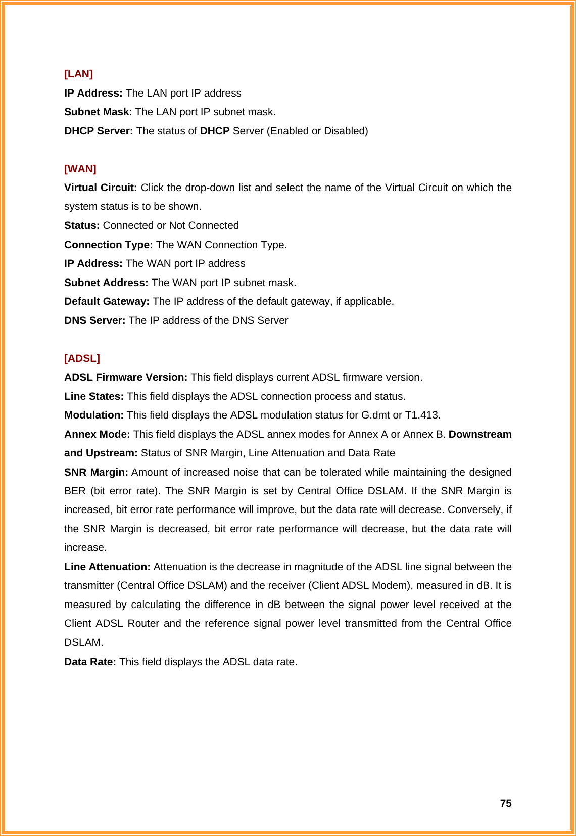  75[LAN] IP Address: The LAN port IP address Subnet Mask: The LAN port IP subnet mask. DHCP Server: The status of DHCP Server (Enabled or Disabled)  [WAN] Virtual Circuit: Click the drop-down list and select the name of the Virtual Circuit on which the system status is to be shown. Status: Connected or Not Connected Connection Type: The WAN Connection Type. IP Address: The WAN port IP address Subnet Address: The WAN port IP subnet mask.  Default Gateway: The IP address of the default gateway, if applicable. DNS Server: The IP address of the DNS Server  [ADSL] ADSL Firmware Version: This field displays current ADSL firmware version. Line States: This field displays the ADSL connection process and status. Modulation: This field displays the ADSL modulation status for G.dmt or T1.413. Annex Mode: This field displays the ADSL annex modes for Annex A or Annex B. Downstream and Upstream: Status of SNR Margin, Line Attenuation and Data Rate SNR Margin: Amount of increased noise that can be tolerated while maintaining the designed BER (bit error rate). The SNR Margin is set by Central Office DSLAM. If the SNR Margin is increased, bit error rate performance will improve, but the data rate will decrease. Conversely, if the SNR Margin is decreased, bit error rate performance will decrease, but the data rate will increase. Line Attenuation: Attenuation is the decrease in magnitude of the ADSL line signal between the transmitter (Central Office DSLAM) and the receiver (Client ADSL Modem), measured in dB. It is measured by calculating the difference in dB between the signal power level received at the Client ADSL Router and the reference signal power level transmitted from the Central Office DSLAM.  Data Rate: This field displays the ADSL data rate.      