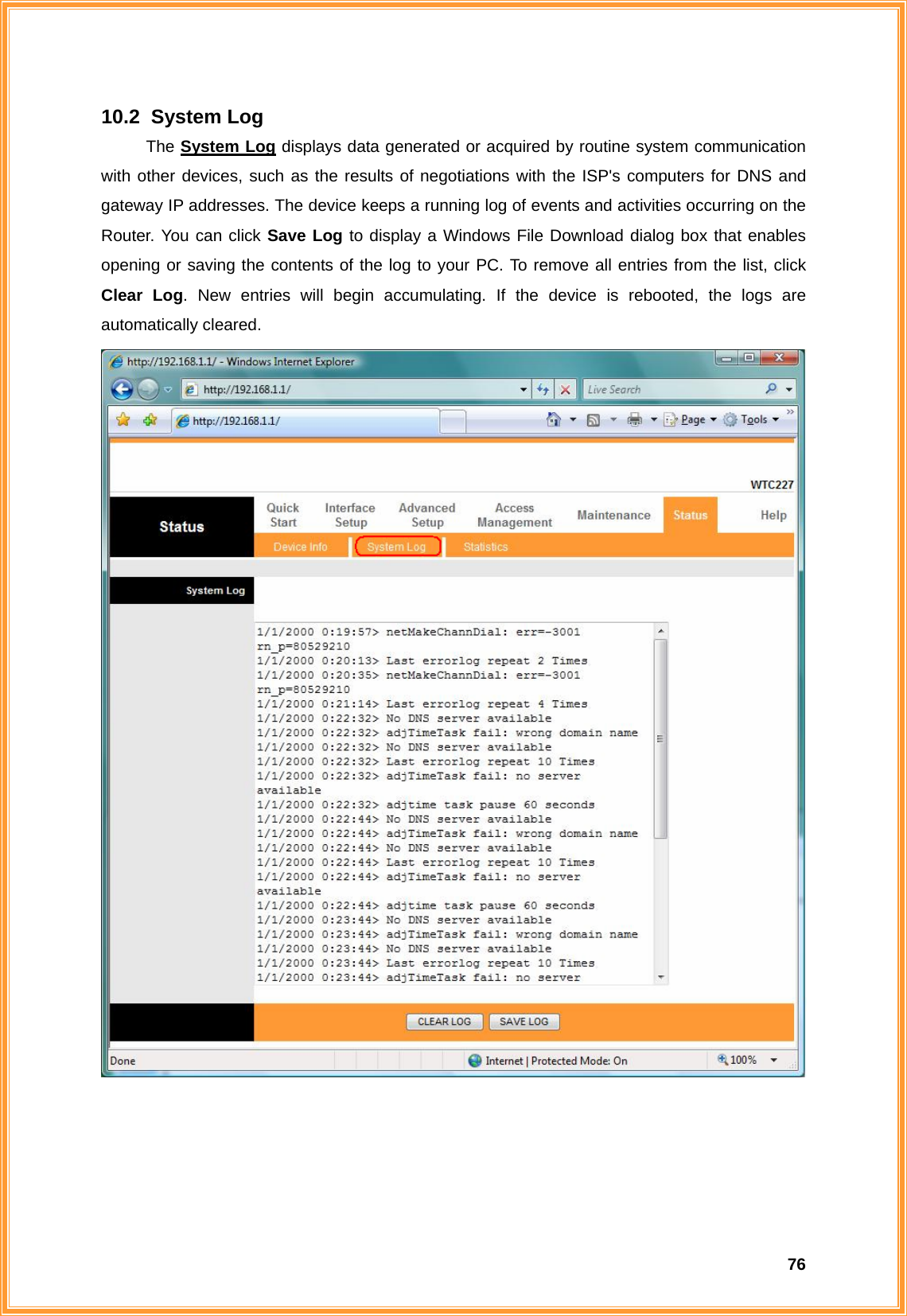  7610.2   System  Log The System Log displays data generated or acquired by routine system communication with other devices, such as the results of negotiations with the ISP&apos;s computers for DNS and gateway IP addresses. The device keeps a running log of events and activities occurring on the Router. You can click Save Log to display a Windows File Download dialog box that enables opening or saving the contents of the log to your PC. To remove all entries from the list, click Clear Log. New entries will begin accumulating. If the device is rebooted, the logs are automatically cleared.      