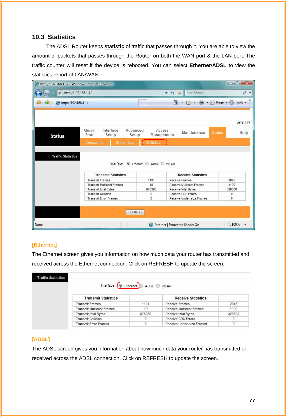  7710.3   Statistics The ADSL Router keeps statistic of traffic that passes through it. You are able to view the amount of packets that passes through the Router on both the WAN port &amp; the LAN port. The traffic counter will reset if the device is rebooted. You can select Ethernet/ADSL to view the statistics report of LAN/WAN.   [Ethernet] The Ethernet screen gives you information on how much data your router has transmitted and received across the Ethernet connection. Click on REFRESH to update the screen.  [ADSL] The ADSL screen gives you information about how much data your router has transmitted or received across the ADSL connection. Click on REFRESH to update the screen. 