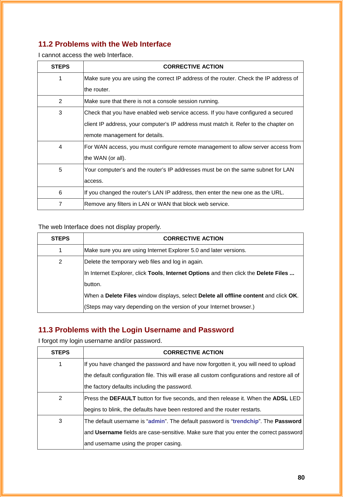  8011.2 Problems with the Web Interface I cannot access the web Interface. STEPS CORRECTIVE ACTION 1  Make sure you are using the correct IP address of the router. Check the IP address of the router. 2  Make sure that there is not a console session running. 3  Check that you have enabled web service access. If you have configured a secured client IP address, your computer’s IP address must match it. Refer to the chapter on remote management for details. 4  For WAN access, you must configure remote management to allow server access from the WAN (or all). 5  Your computer’s and the router’s IP addresses must be on the same subnet for LAN access. 6  If you changed the router’s LAN IP address, then enter the new one as the URL. 7  Remove any filters in LAN or WAN that block web service.  The web Interface does not display properly. STEPS CORRECTIVE ACTION 1  Make sure you are using Internet Explorer 5.0 and later versions. 2  Delete the temporary web files and log in again. In Internet Explorer, click Tools, Internet Options and then click the Delete Files ... button. When a Delete Files window displays, select Delete all offline content and click OK. (Steps may vary depending on the version of your Internet browser.)  11.3 Problems with the Login Username and Password I forgot my login username and/or password. STEPS CORRECTIVE ACTION 1  If you have changed the password and have now forgotten it, you will need to upload the default configuration file. This will erase all custom configurations and restore all of the factory defaults including the password. 2  Press the DEFAULT button for five seconds, and then release it. When the ADSL LED begins to blink, the defaults have been restored and the router restarts.   3  The default username is “admin”. The default password is “trendchip”. The Password and Username fields are case-sensitive. Make sure that you enter the correct password and username using the proper casing. 