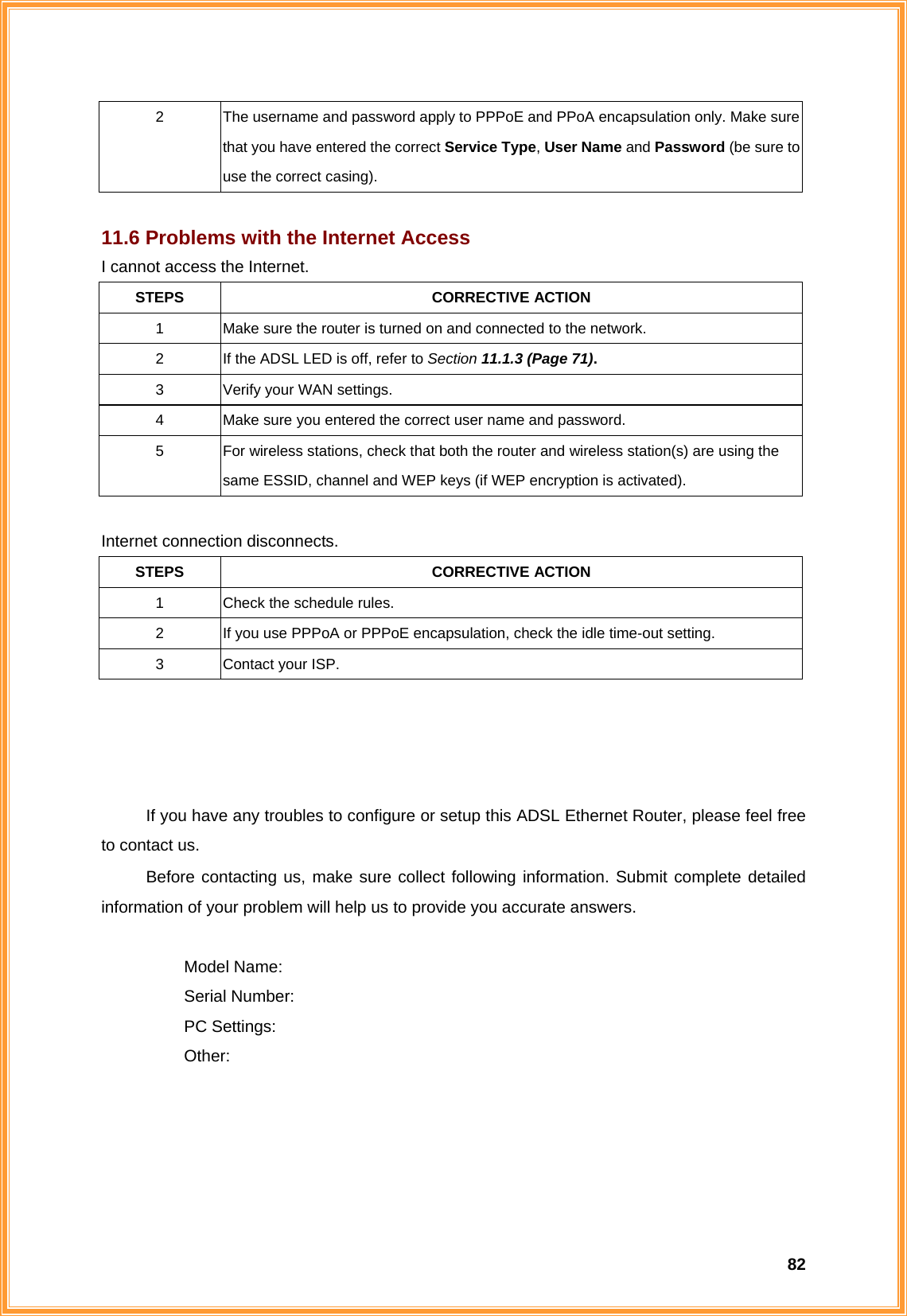  822  The username and password apply to PPPoE and PPoA encapsulation only. Make sure that you have entered the correct Service Type, User Name and Password (be sure to use the correct casing).  11.6 Problems with the Internet Access I cannot access the Internet. STEPS CORRECTIVE ACTION 1  Make sure the router is turned on and connected to the network. 2  If the ADSL LED is off, refer to Section 11.1.3 (Page 71). 3  Verify your WAN settings. 4  Make sure you entered the correct user name and password. 5  For wireless stations, check that both the router and wireless station(s) are using the same ESSID, channel and WEP keys (if WEP encryption is activated).  Internet connection disconnects. STEPS CORRECTIVE ACTION 1  Check the schedule rules. 2  If you use PPPoA or PPPoE encapsulation, check the idle time-out setting. 3 Contact your ISP.     If you have any troubles to configure or setup this ADSL Ethernet Router, please feel free to contact us. Before contacting us, make sure collect following information. Submit complete detailed information of your problem will help us to provide you accurate answers.   Model Name:  Serial Number:  PC Settings:  Other:   