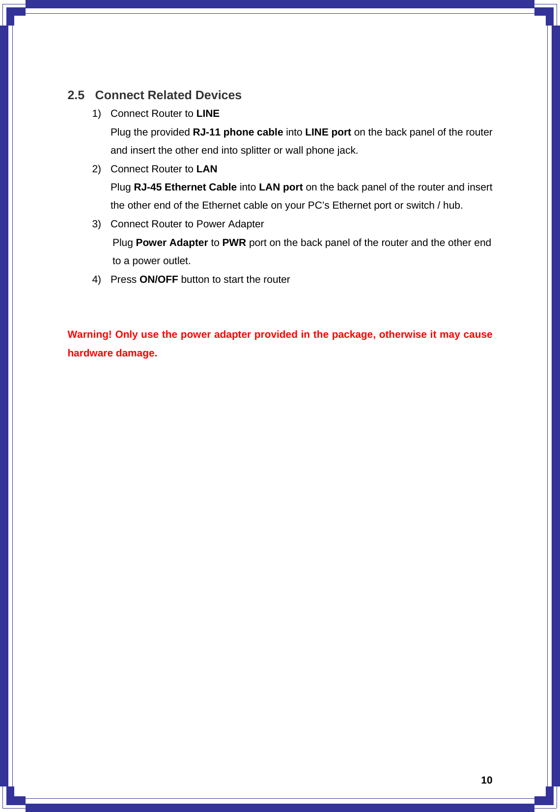  10 2.5  Connect Related Devices 1)  Connect Router to LINE Plug the provided RJ-11 phone cable into LINE port on the back panel of the router and insert the other end into splitter or wall phone jack. 2)  Connect Router to LAN Plug RJ-45 Ethernet Cable into LAN port on the back panel of the router and insert the other end of the Ethernet cable on your PC’s Ethernet port or switch / hub. 3)  Connect Router to Power Adapter Plug Power Adapter to PWR port on the back panel of the router and the other end to a power outlet. 4) Press ON/OFF button to start the router   Warning! Only use the power adapter provided in the package, otherwise it may cause hardware damage.                     