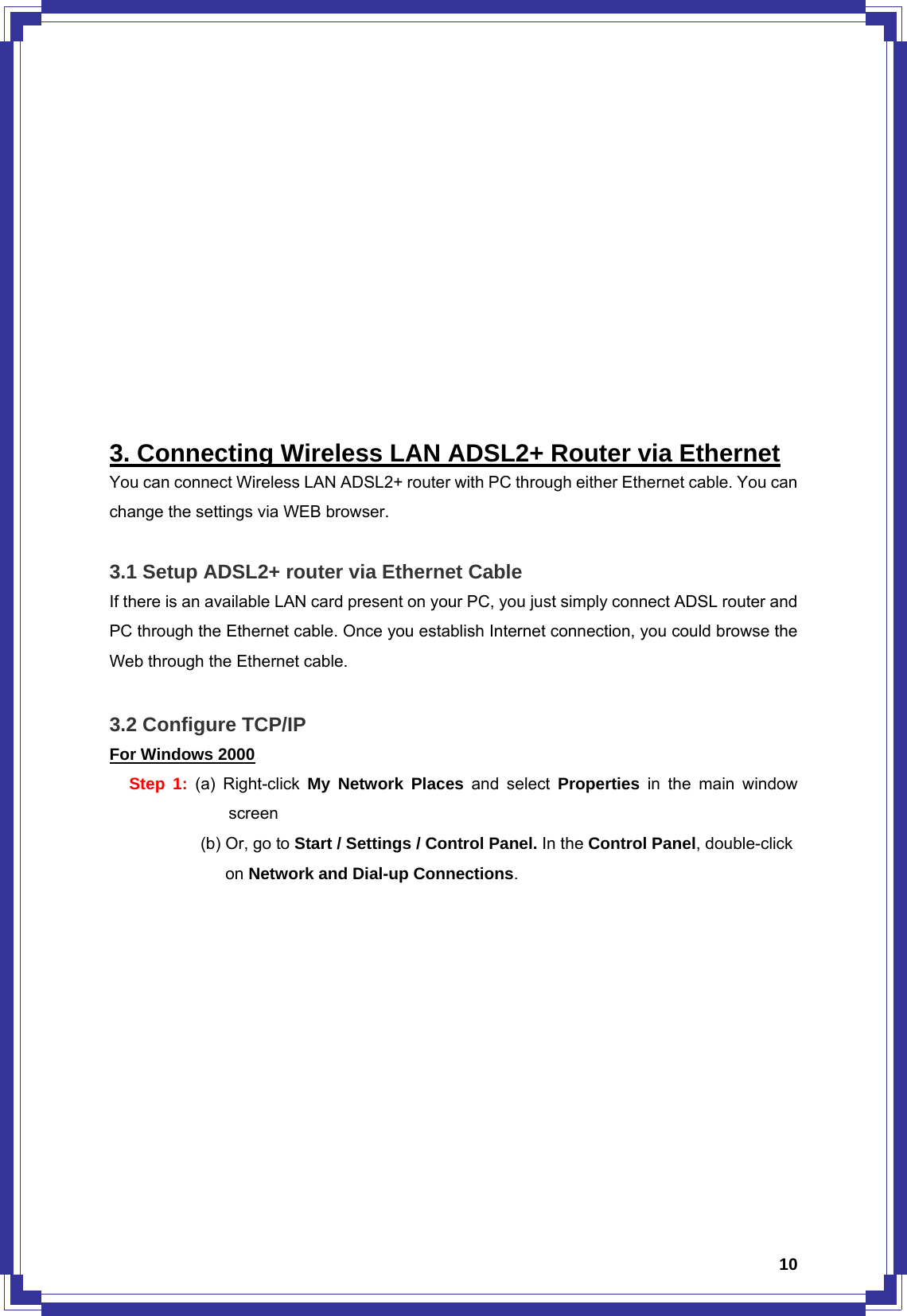  10           3. Connecting Wireless LAN ADSL2+ Router via Ethernet You can connect Wireless LAN ADSL2+ router with PC through either Ethernet cable. You can change the settings via WEB browser.    3.1 Setup ADSL2+ router via Ethernet Cable If there is an available LAN card present on your PC, you just simply connect ADSL router and PC through the Ethernet cable. Once you establish Internet connection, you could browse the Web through the Ethernet cable.  3.2 Configure TCP/IP For Windows 2000 Step 1: (a) Right-click My Network Places and select Properties  in the main window screen     (b) Or, go to Start / Settings / Control Panel. In the Control Panel, double-click        on Network and Dial-up Connections. 