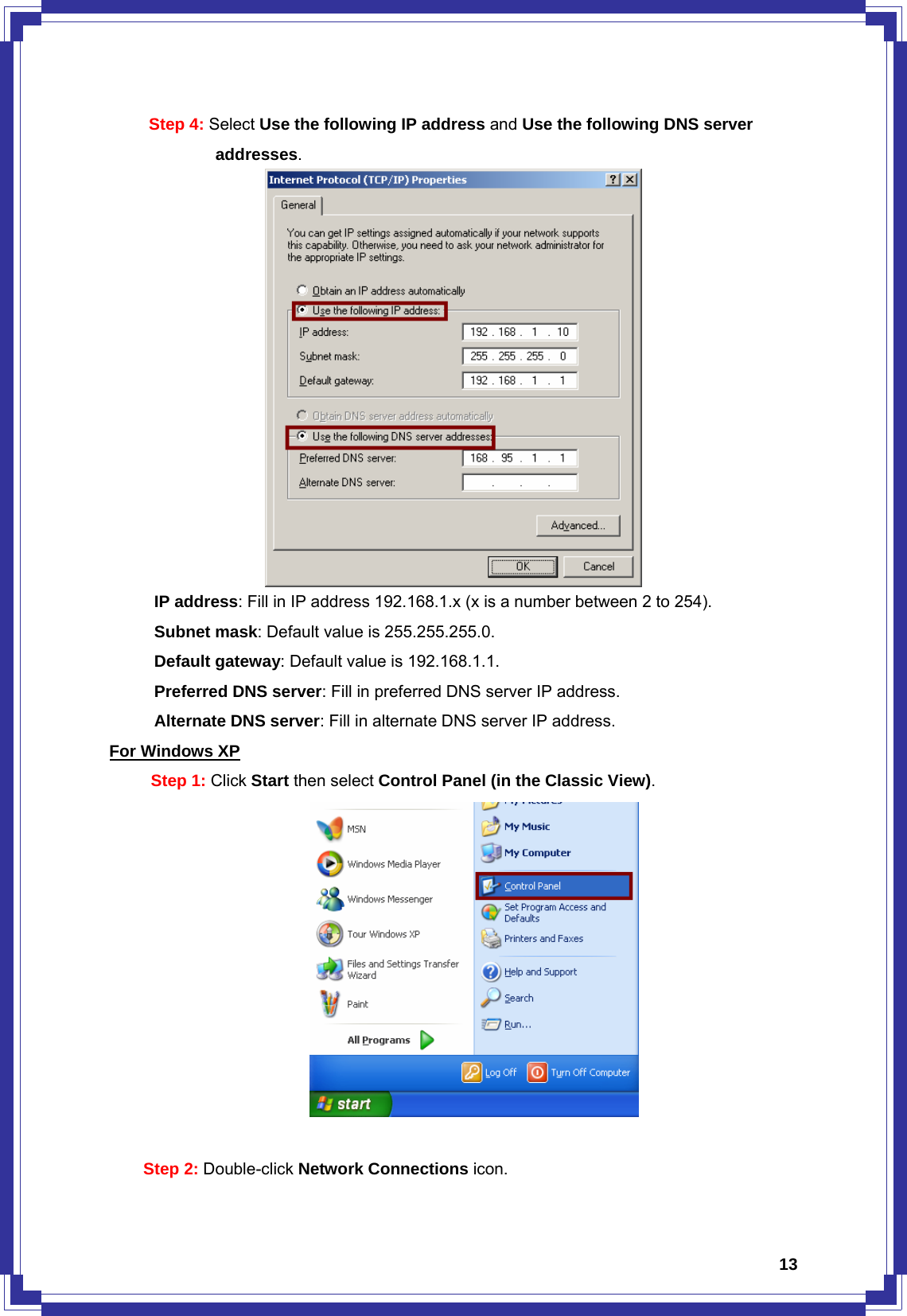  13Step 4: Select Use the following IP address and Use the following DNS server            addresses.        IP address: Fill in IP address 192.168.1.x (x is a number between 2 to 254). Subnet mask: Default value is 255.255.255.0. Default gateway: Default value is 192.168.1.1. Preferred DNS server: Fill in preferred DNS server IP address. Alternate DNS server: Fill in alternate DNS server IP address. For Windows XP Step 1: Click Start then select Control Panel (in the Classic View).   Step 2: Double-click Network Connections icon. 