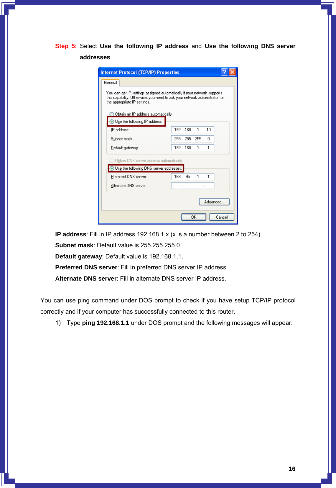  16Step 5: Select  Use the following IP address and Use the following DNS server addresses.       IP address: Fill in IP address 192.168.1.x (x is a number between 2 to 254).    Subnet mask: Default value is 255.255.255.0.    Default gateway: Default value is 192.168.1.1.    Preferred DNS server: Fill in preferred DNS server IP address.    Alternate DNS server: Fill in alternate DNS server IP address.  You can use ping command under DOS prompt to check if you have setup TCP/IP protocol correctly and if your computer has successfully connected to this router. 1) Type ping 192.168.1.1 under DOS prompt and the following messages will appear: 