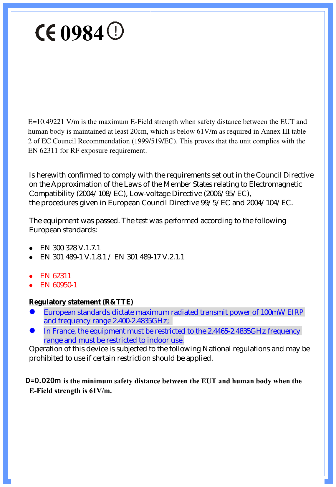 !Is herewith confirmed to comply with the requirements set out in the Council Directive on the Approximation of the Laws of the Member States relating to Electromagnetic Compatibility (2004/108/EC), Low-voltage Directive (2006/95/EC),the procedures given in European Council Directive 99/5/EC and 2004/104/EC.The equipment was passed. The test was performed according to the following European standards:z EN 300 328 V.1.7.1z EN 301 489-1 V.1.8.1 / EN 301 489-17 V.2.1.1z EN 62311z EN 60950-1Regulatory statement (R&amp;TTE)zEuropean standards dictate maximum radiated transmit power of 100mW EIRP and frequency range 2.400-2.4835GHz;zIn France, the equipment must be restricted to the 2.4465-2.4835GHz frequency range and must be restricted to indoor use.Operation of this device is subjected to the following National regulations and may be prohibited to use if certain restriction should be applied.D=0.030m is the minimum safety distance between the EUT and human body when the E-Field strength is 61V/m.D=0.020m0984E=10.49221 V/m is the maximum E-Field strength when safety distance between the EUT and human body is maintained at least 20cm, which is below 61V/m as required in Annex III table 2 of EC Council Recommendation (1999/519/EC). This proves that the unit complies with the EN 62311 for RF exposure requirement.