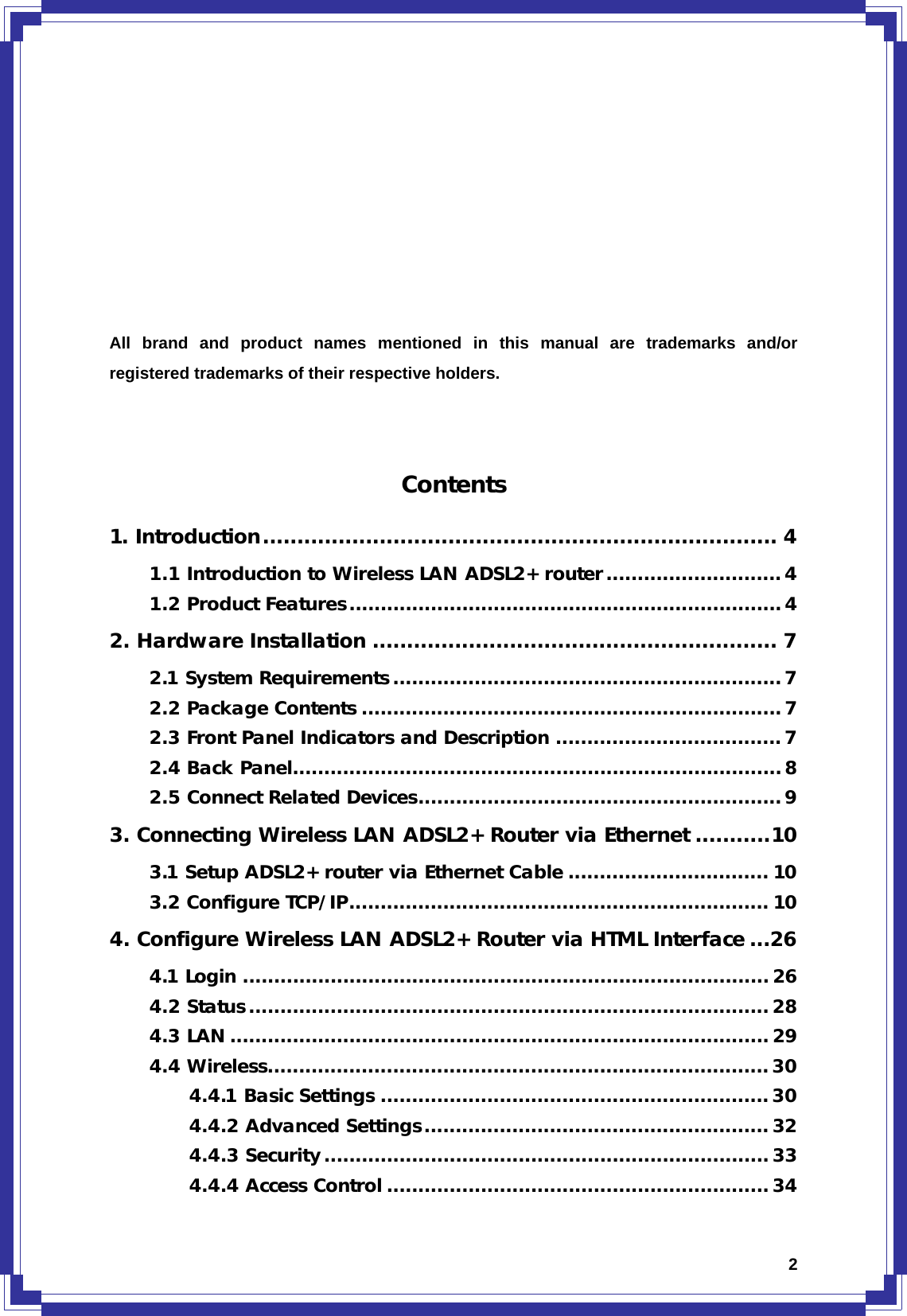  2         All brand and product names mentioned in this manual are trademarks and/or registered trademarks of their respective holders.     Contents 1. Introduction........................................................................... 4 1.1 Introduction to Wireless LAN ADSL2+ router............................4 1.2 Product Features.....................................................................4 2. Hardware Installation ........................................................... 7 2.1 System Requirements ..............................................................7 2.2 Package Contents ...................................................................7 2.3 Front Panel Indicators and Description ....................................7 2.4 Back Panel..............................................................................8 2.5 Connect Related Devices.......................................................... 9 3. Connecting Wireless LAN ADSL2+ Router via Ethernet ...........10 3.1 Setup ADSL2+ router via Ethernet Cable ................................ 10 3.2 Configure TCP/IP................................................................... 10 4. Configure Wireless LAN ADSL2+ Router via HTML Interface ...26 4.1 Login .................................................................................... 26 4.2 Status................................................................................... 28 4.3 LAN...................................................................................... 29 4.4 Wireless................................................................................30 4.4.1 Basic Settings ..............................................................30 4.4.2 Advanced Settings....................................................... 32 4.4.3 Security.......................................................................33 4.4.4 Access Control .............................................................34 