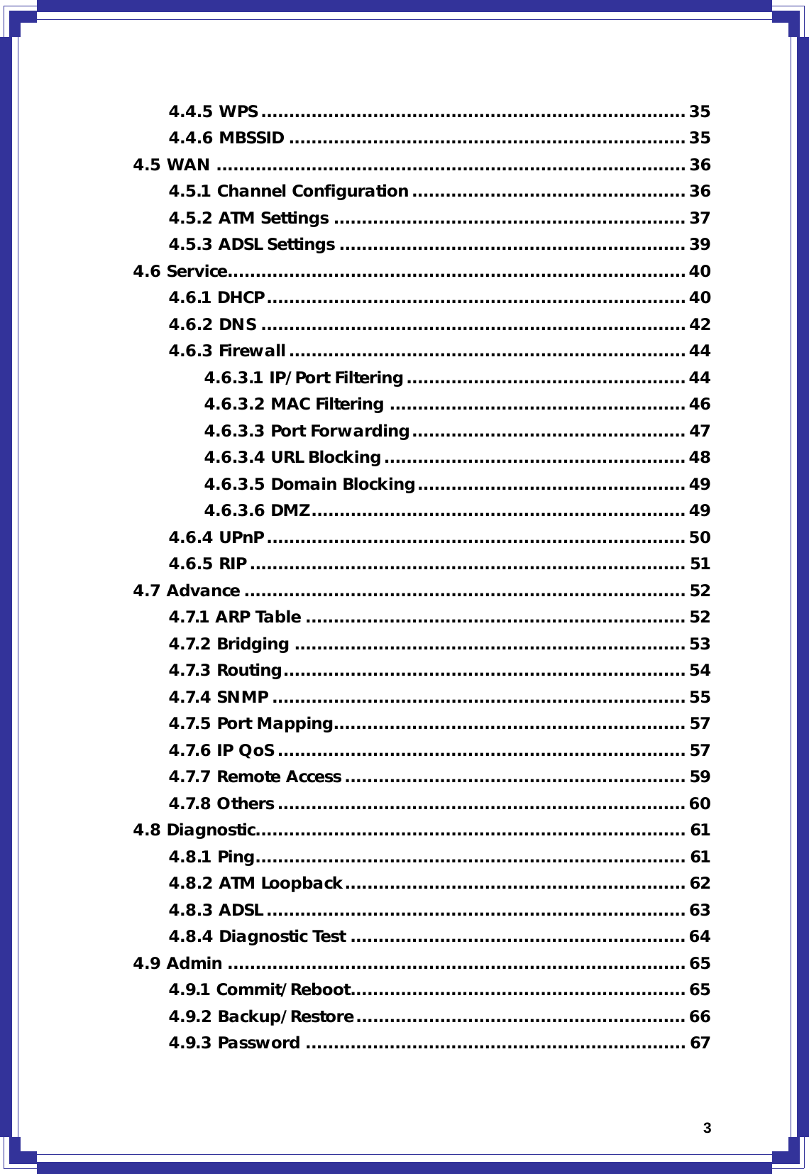  34.4.5 WPS............................................................................ 35 4.4.6 MBSSID ....................................................................... 35 4.5 WAN ....................................................................................36 4.5.1 Channel Configuration ................................................. 36 4.5.2 ATM Settings ............................................................... 37 4.5.3 ADSL Settings .............................................................. 39 4.6 Service..................................................................................40 4.6.1 DHCP...........................................................................40 4.6.2 DNS ............................................................................ 42 4.6.3 Firewall.......................................................................44 4.6.3.1 IP/Port Filtering.................................................. 44 4.6.3.2 MAC Filtering ..................................................... 46 4.6.3.3 Port Forwarding................................................. 47 4.6.3.4 URL Blocking...................................................... 48 4.6.3.5 Domain Blocking................................................ 49 4.6.3.6 DMZ................................................................... 49 4.6.4 UPnP........................................................................... 50 4.6.5 RIP .............................................................................. 51 4.7 Advance ............................................................................... 52 4.7.1 ARP Table .................................................................... 52 4.7.2 Bridging ......................................................................53 4.7.3 Routing........................................................................ 54 4.7.4 SNMP .......................................................................... 55 4.7.5 Port Mapping............................................................... 57 4.7.6 IP QoS ......................................................................... 57 4.7.7 Remote Access ............................................................. 59 4.7.8 Others .........................................................................60 4.8 Diagnostic............................................................................. 61 4.8.1 Ping............................................................................. 61 4.8.2 ATM Loopback............................................................. 62 4.8.3 ADSL ........................................................................... 63 4.8.4 Diagnostic Test ............................................................64 4.9 Admin .................................................................................. 65 4.9.1 Commit/Reboot............................................................ 65 4.9.2 Backup/Restore........................................................... 66 4.9.3 Password .................................................................... 67 