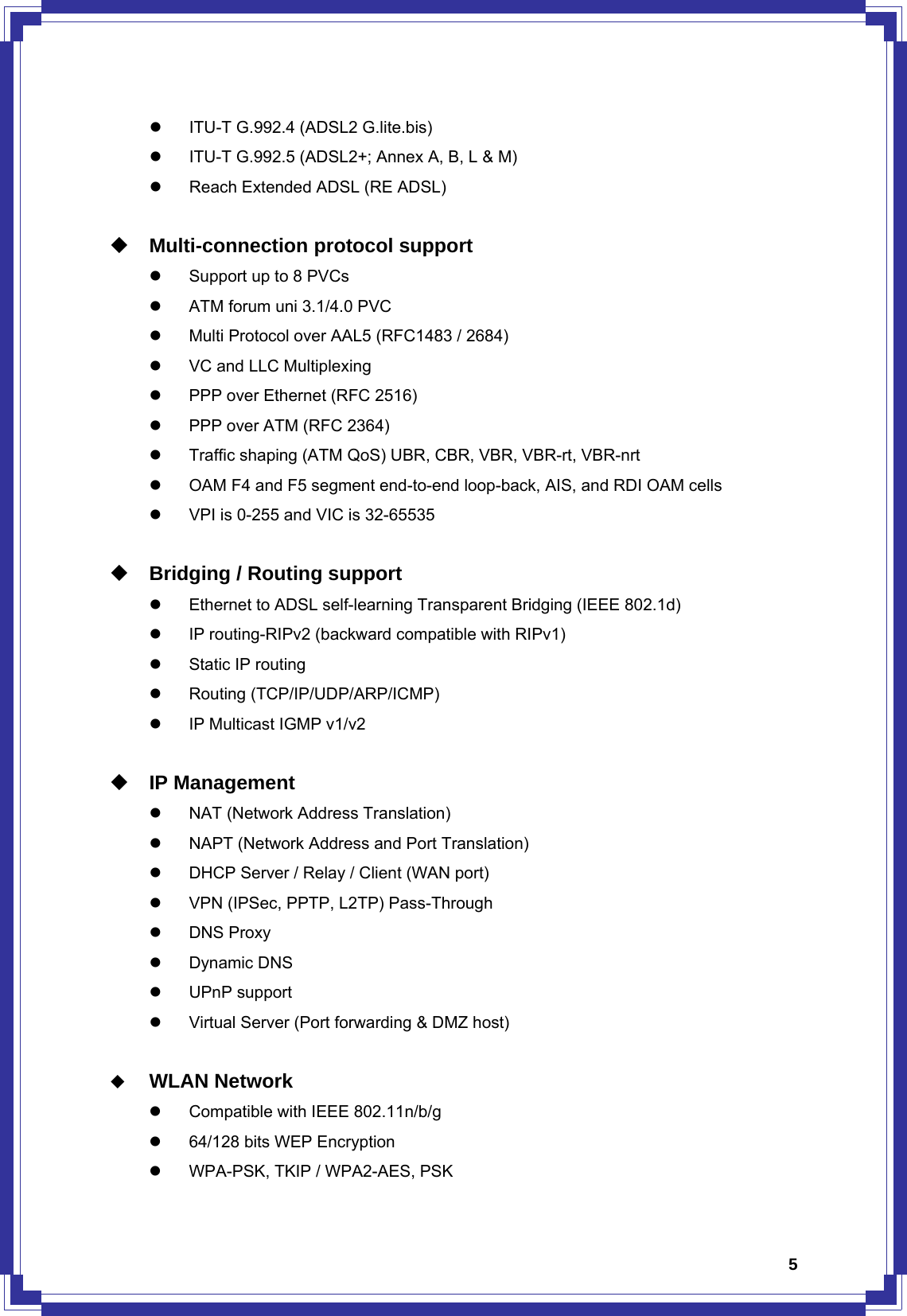  5z  ITU-T G.992.4 (ADSL2 G.lite.bis) z  ITU-T G.992.5 (ADSL2+; Annex A, B, L &amp; M) z  Reach Extended ADSL (RE ADSL)   Multi-connection protocol support z  Support up to 8 PVCs z  ATM forum uni 3.1/4.0 PVC z  Multi Protocol over AAL5 (RFC1483 / 2684) z  VC and LLC Multiplexing z  PPP over Ethernet (RFC 2516) z  PPP over ATM (RFC 2364) z  Traffic shaping (ATM QoS) UBR, CBR, VBR, VBR-rt, VBR-nrt z  OAM F4 and F5 segment end-to-end loop-back, AIS, and RDI OAM cells z  VPI is 0-255 and VIC is 32-65535   Bridging / Routing support z  Ethernet to ADSL self-learning Transparent Bridging (IEEE 802.1d) z  IP routing-RIPv2 (backward compatible with RIPv1) z  Static IP routing z Routing (TCP/IP/UDP/ARP/ICMP) z  IP Multicast IGMP v1/v2   IP Management z  NAT (Network Address Translation) z  NAPT (Network Address and Port Translation) z  DHCP Server / Relay / Client (WAN port) z  VPN (IPSec, PPTP, L2TP) Pass-Through z DNS Proxy z Dynamic DNS z UPnP support z  Virtual Server (Port forwarding &amp; DMZ host)   WLAN Network z  Compatible with IEEE 802.11n/b/g z  64/128 bits WEP Encryption z  WPA-PSK, TKIP / WPA2-AES, PSK 