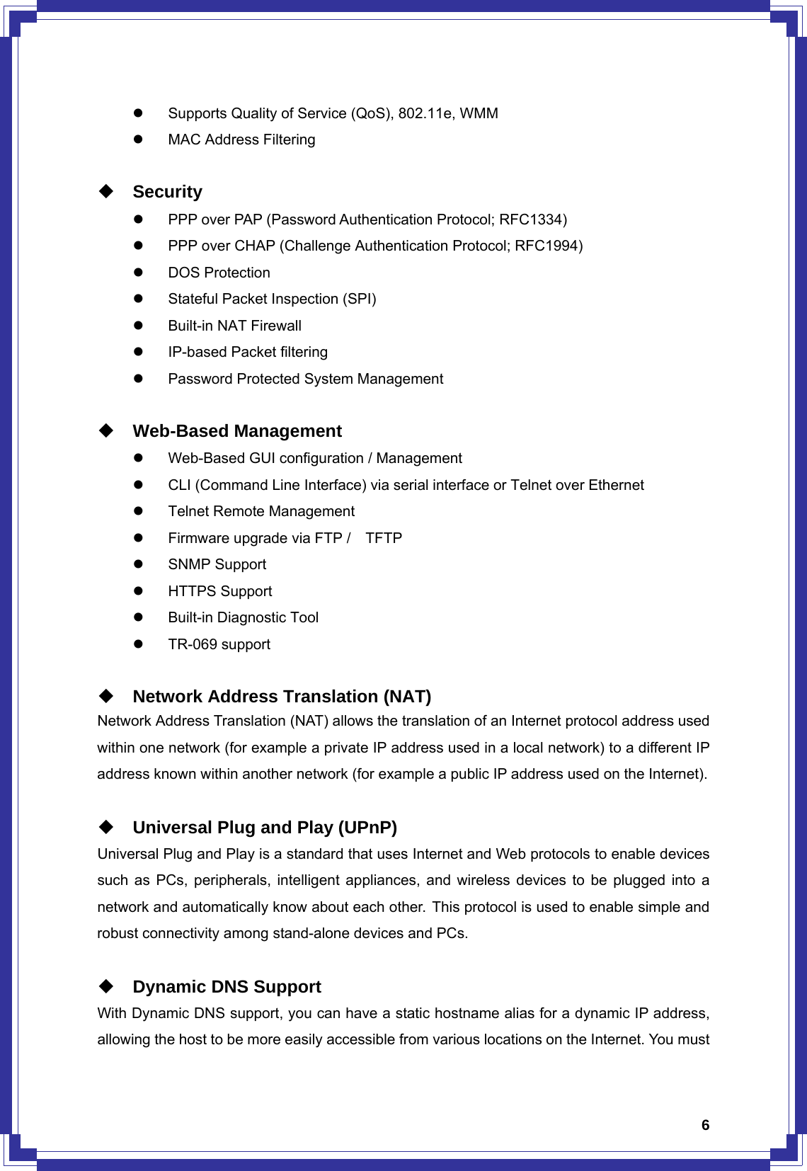  6z  Supports Quality of Service (QoS), 802.11e, WMM z  MAC Address Filtering   Security z  PPP over PAP (Password Authentication Protocol; RFC1334) z  PPP over CHAP (Challenge Authentication Protocol; RFC1994) z DOS Protection z  Stateful Packet Inspection (SPI) z Built-in NAT Firewall z  IP-based Packet filtering z  Password Protected System Management   Web-Based Management z  Web-Based GUI configuration / Management z  CLI (Command Line Interface) via serial interface or Telnet over Ethernet z  Telnet Remote Management z  Firmware upgrade via FTP /    TFTP z SNMP Support  z HTTPS Support z  Built-in Diagnostic Tool z TR-069 support   Network Address Translation (NAT) Network Address Translation (NAT) allows the translation of an Internet protocol address used within one network (for example a private IP address used in a local network) to a different IP address known within another network (for example a public IP address used on the Internet).   Universal Plug and Play (UPnP) Universal Plug and Play is a standard that uses Internet and Web protocols to enable devices such as PCs, peripherals, intelligent appliances, and wireless devices to be plugged into a network and automatically know about each other. This protocol is used to enable simple and robust connectivity among stand-alone devices and PCs.   Dynamic DNS Support With Dynamic DNS support, you can have a static hostname alias for a dynamic IP address, allowing the host to be more easily accessible from various locations on the Internet. You must 