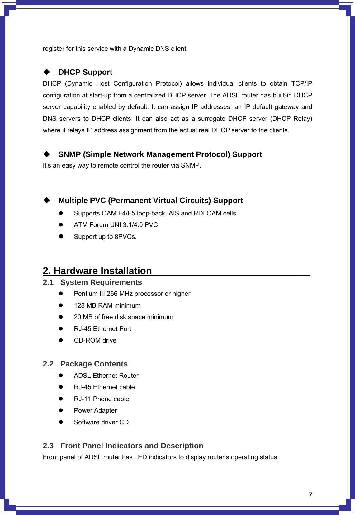  7register for this service with a Dynamic DNS client.   DHCP Support DHCP (Dynamic Host Configuration Protocol) allows individual clients to obtain TCP/IP configuration at start-up from a centralized DHCP server. The ADSL router has built-in DHCP server capability enabled by default. It can assign IP addresses, an IP default gateway and DNS servers to DHCP clients. It can also act as a surrogate DHCP server (DHCP Relay) where it relays IP address assignment from the actual real DHCP server to the clients.   SNMP (Simple Network Management Protocol) Support   It’s an easy way to remote control the router via SNMP.    Multiple PVC (Permanent Virtual Circuits) Support z  Supports OAM F4/F5 loop-back, AIS and RDI OAM cells. z  ATM Forum UNI 3.1/4.0 PVC z Support up to 8PVCs.   2. Hardware Installation                             ___ 2.1 System Requirements z  Pentium III 266 MHz processor or higher z  128 MB RAM minimum z  20 MB of free disk space minimum z  RJ-45 Ethernet Port z CD-ROM drive  2.2 Package Contents z  ADSL Ethernet Router z  RJ-45 Ethernet cable z RJ-11 Phone cable z Power Adapter z  Software driver CD  2.3  Front Panel Indicators and Description Front panel of ADSL router has LED indicators to display router’s operating status. 