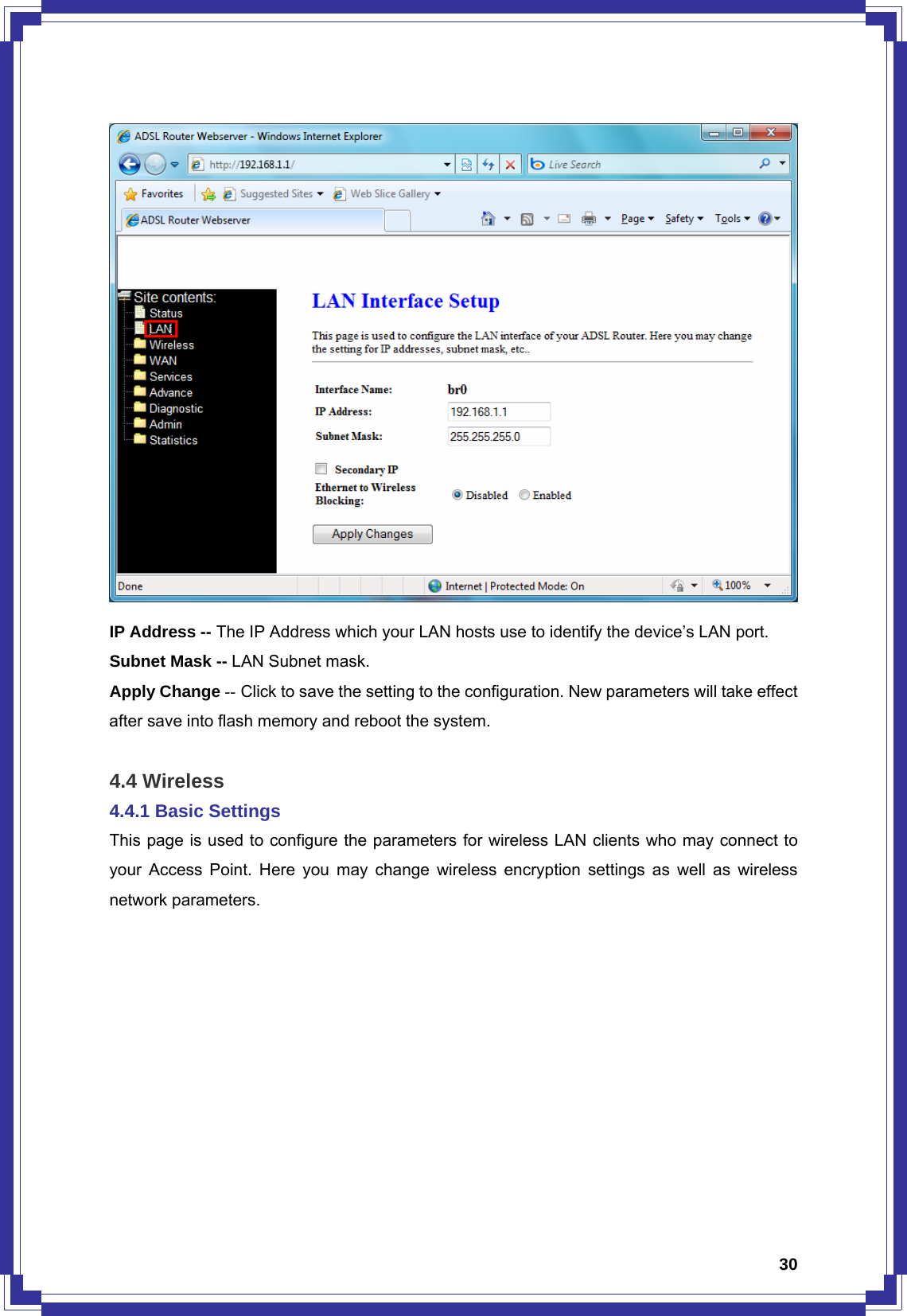  30 IP Address -- The IP Address which your LAN hosts use to identify the device’s LAN port. Subnet Mask -- LAN Subnet mask. Apply Change -- Click to save the setting to the configuration. New parameters will take effect after save into flash memory and reboot the system.  4.4 Wireless 4.4.1 Basic Settings This page is used to configure the parameters for wireless LAN clients who may connect to your Access Point. Here you may change wireless encryption settings as well as wireless network parameters. 