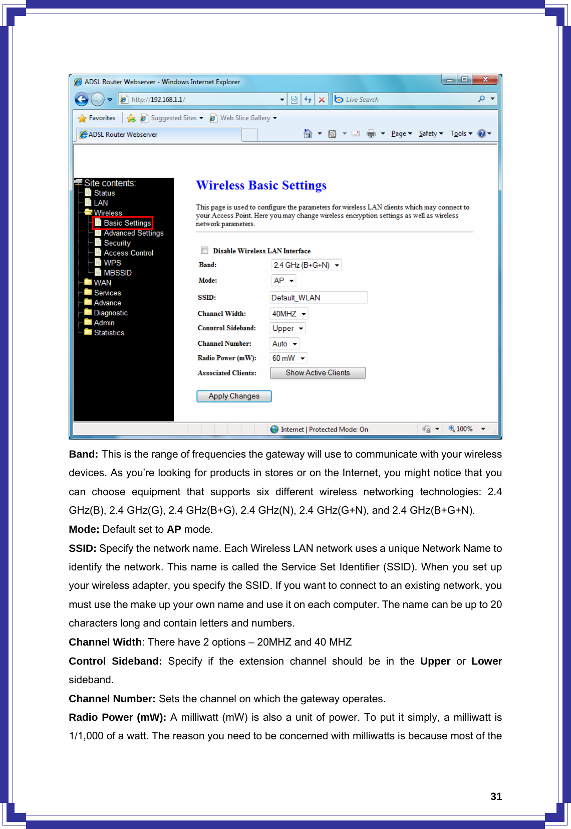  31 Band: This is the range of frequencies the gateway will use to communicate with your wireless devices. As you’re looking for products in stores or on the Internet, you might notice that you can choose equipment that supports six different wireless networking technologies: 2.4 GHz(B), 2.4 GHz(G), 2.4 GHz(B+G), 2.4 GHz(N), 2.4 GHz(G+N), and 2.4 GHz(B+G+N). Mode: Default set to AP mode. SSID: Specify the network name. Each Wireless LAN network uses a unique Network Name to identify the network. This name is called the Service Set Identifier (SSID). When you set up your wireless adapter, you specify the SSID. If you want to connect to an existing network, you must use the make up your own name and use it on each computer. The name can be up to 20 characters long and contain letters and numbers. Channel Width: There have 2 options – 20MHZ and 40 MHZ Control Sideband: Specify if the extension channel should be in the Upper or Lower sideband. Channel Number: Sets the channel on which the gateway operates. Radio Power (mW): A milliwatt (mW) is also a unit of power. To put it simply, a milliwatt is 1/1,000 of a watt. The reason you need to be concerned with milliwatts is because most of the 