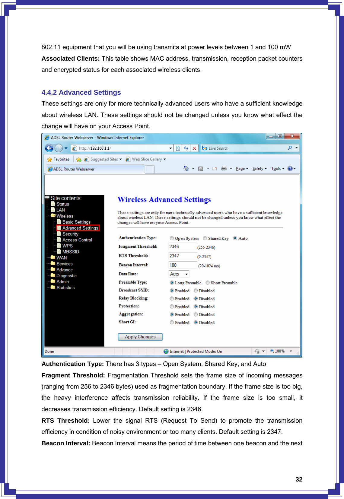  32802.11 equipment that you will be using transmits at power levels between 1 and 100 mW Associated Clients: This table shows MAC address, transmission, reception packet counters and encrypted status for each associated wireless clients.    4.4.2 Advanced Settings These settings are only for more technically advanced users who have a sufficient knowledge about wireless LAN. These settings should not be changed unless you know what effect the change will have on your Access Point.  Authentication Type: There has 3 types – Open System, Shared Key, and Auto Fragment Threshold: Fragmentation Threshold sets the frame size of incoming messages (ranging from 256 to 2346 bytes) used as fragmentation boundary. If the frame size is too big, the heavy interference affects transmission reliability. If the frame size is too small, it decreases transmission efficiency. Default setting is 2346. RTS Threshold: Lower the signal RTS (Request To Send) to promote the transmission efficiency in condition of noisy environment or too many clients. Default setting is 2347. Beacon Interval: Beacon Interval means the period of time between one beacon and the next 