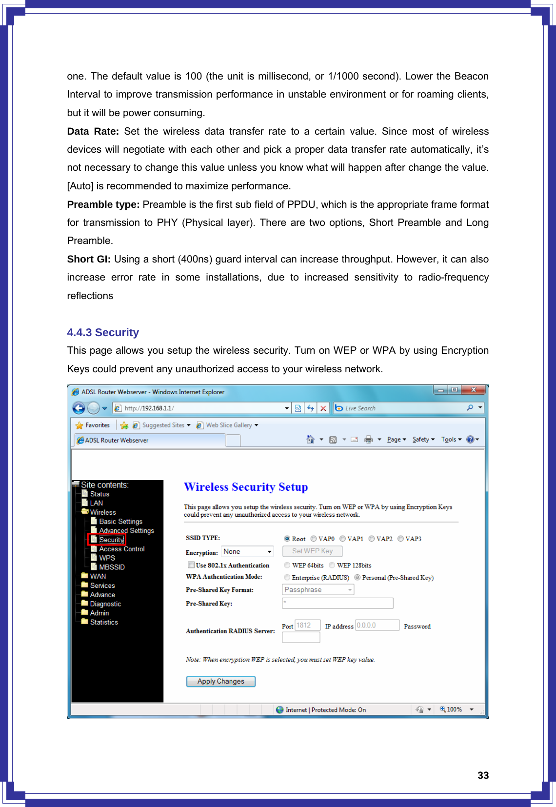  33one. The default value is 100 (the unit is millisecond, or 1/1000 second). Lower the Beacon Interval to improve transmission performance in unstable environment or for roaming clients, but it will be power consuming. Data Rate: Set the wireless data transfer rate to a certain value. Since most of wireless devices will negotiate with each other and pick a proper data transfer rate automatically, it’s not necessary to change this value unless you know what will happen after change the value. [Auto] is recommended to maximize performance.   Preamble type: Preamble is the first sub field of PPDU, which is the appropriate frame format for transmission to PHY (Physical layer). There are two options, Short Preamble and Long Preamble. Short GI: Using a short (400ns) guard interval can increase throughput. However, it can also increase error rate in some installations, due to increased sensitivity to radio-frequency reflections  4.4.3 Security This page allows you setup the wireless security. Turn on WEP or WPA by using Encryption Keys could prevent any unauthorized access to your wireless network.  