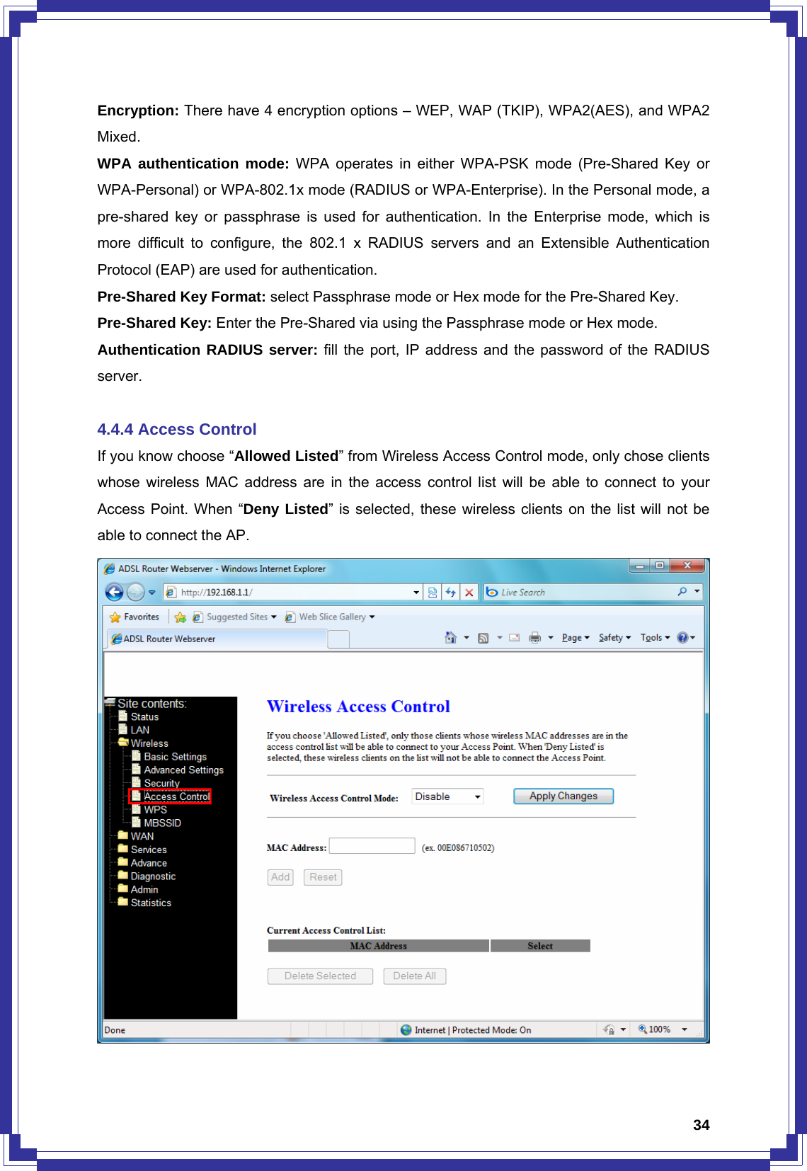  34Encryption: There have 4 encryption options – WEP, WAP (TKIP), WPA2(AES), and WPA2 Mixed.  WPA authentication mode: WPA operates in either WPA-PSK mode (Pre-Shared Key or WPA-Personal) or WPA-802.1x mode (RADIUS or WPA-Enterprise). In the Personal mode, a pre-shared key or passphrase is used for authentication. In the Enterprise mode, which is more difficult to configure, the 802.1 x RADIUS servers and an Extensible Authentication Protocol (EAP) are used for authentication. Pre-Shared Key Format: select Passphrase mode or Hex mode for the Pre-Shared Key. Pre-Shared Key: Enter the Pre-Shared via using the Passphrase mode or Hex mode. Authentication RADIUS server: fill the port, IP address and the password of the RADIUS server.  4.4.4 Access Control If you know choose “Allowed Listed” from Wireless Access Control mode, only chose clients whose wireless MAC address are in the access control list will be able to connect to your Access Point. When “Deny Listed” is selected, these wireless clients on the list will not be able to connect the AP.  