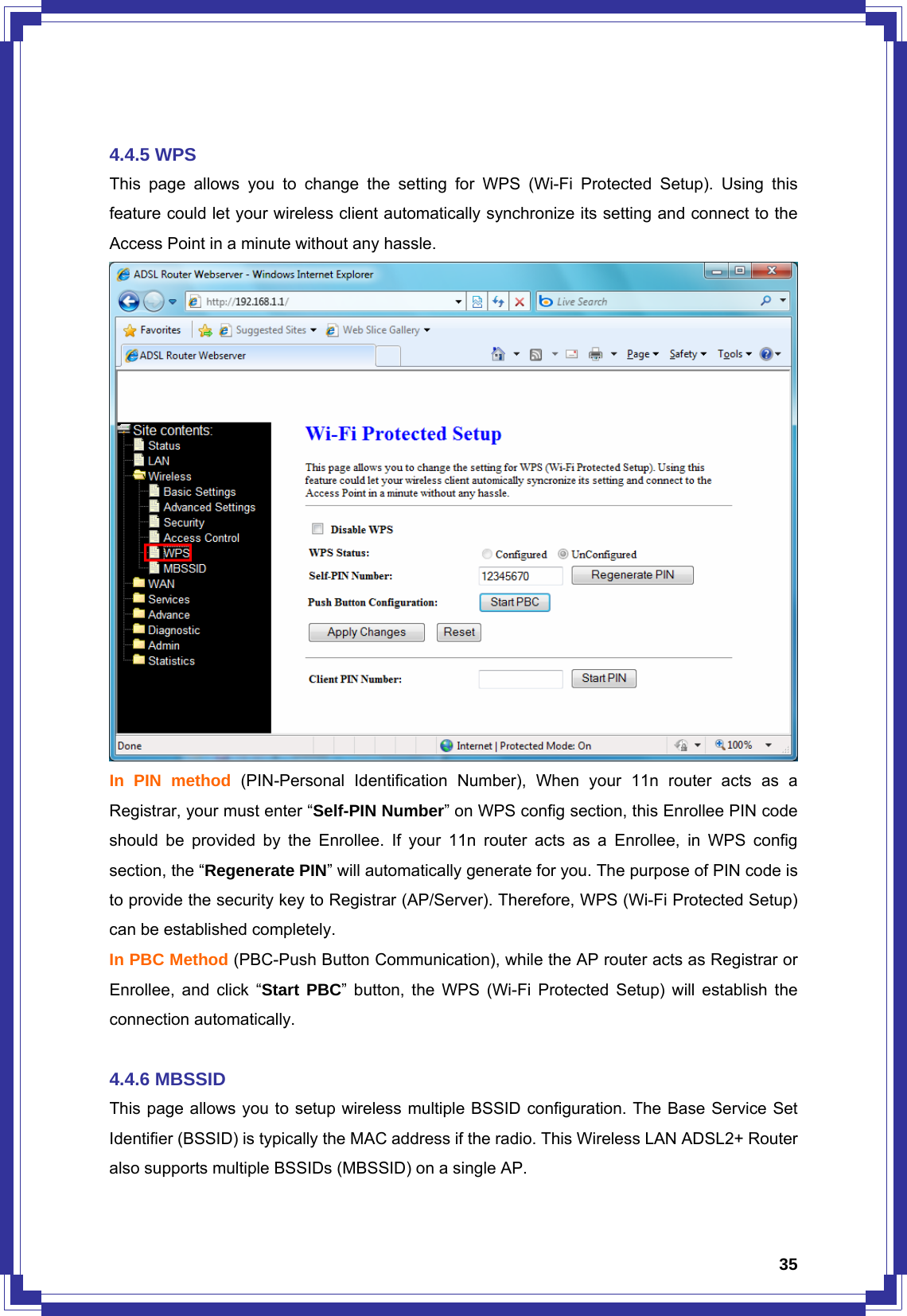  35 4.4.5 WPS This page allows you to change the setting for WPS (Wi-Fi Protected Setup). Using this feature could let your wireless client automatically synchronize its setting and connect to the Access Point in a minute without any hassle.  In PIN method (PIN-Personal Identification Number), When your 11n router acts as a Registrar, your must enter “Self-PIN Number” on WPS config section, this Enrollee PIN code should be provided by the Enrollee. If your 11n router acts as a Enrollee, in WPS config section, the “Regenerate PIN” will automatically generate for you. The purpose of PIN code is to provide the security key to Registrar (AP/Server). Therefore, WPS (Wi-Fi Protected Setup) can be established completely. In PBC Method (PBC-Push Button Communication), while the AP router acts as Registrar or Enrollee, and click “Start PBC” button, the WPS (Wi-Fi Protected Setup) will establish the connection automatically.  4.4.6 MBSSID This page allows you to setup wireless multiple BSSID configuration. The Base Service Set Identifier (BSSID) is typically the MAC address if the radio. This Wireless LAN ADSL2+ Router also supports multiple BSSIDs (MBSSID) on a single AP.   