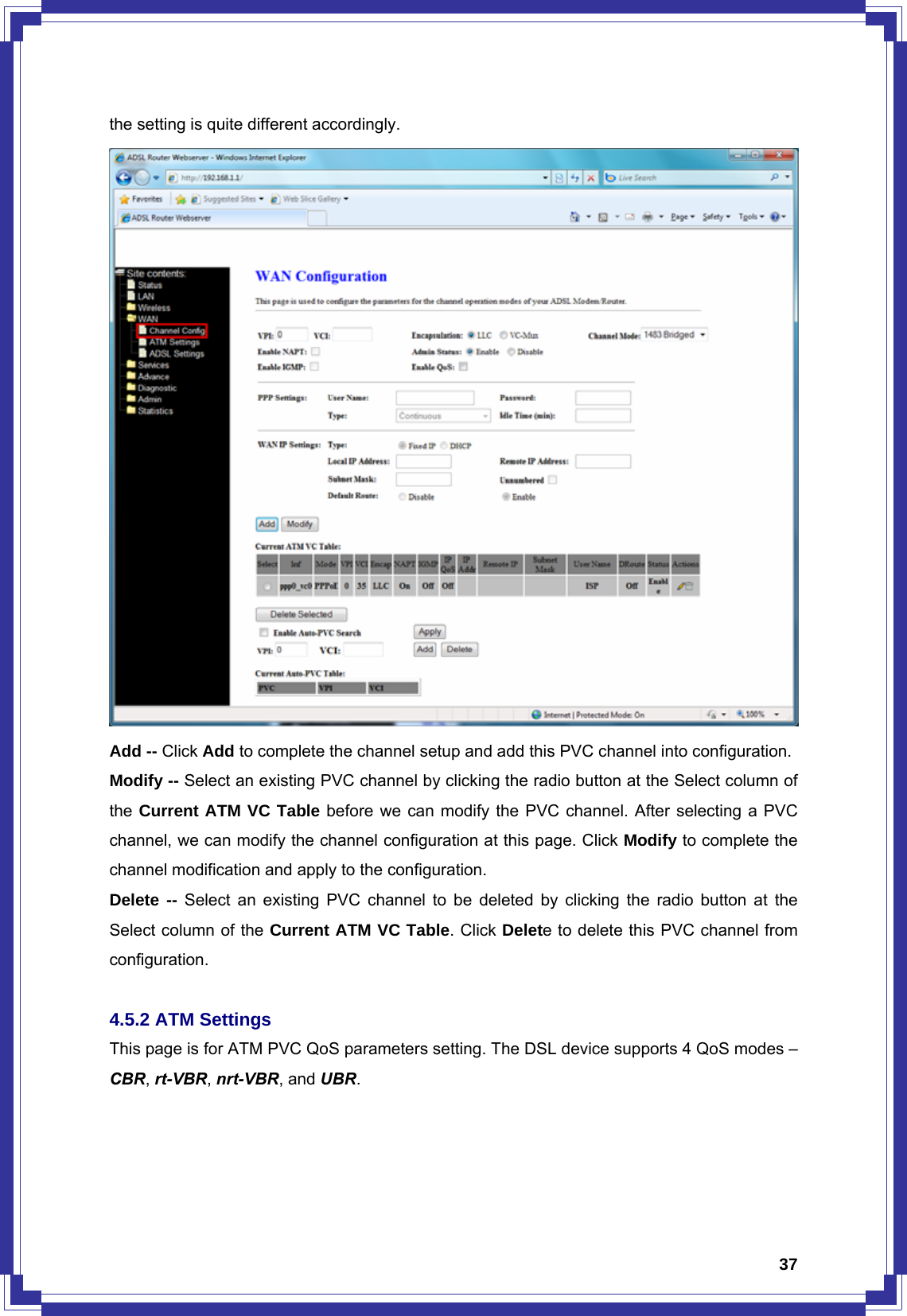  37the setting is quite different accordingly.    Add -- Click Add to complete the channel setup and add this PVC channel into configuration. Modify -- Select an existing PVC channel by clicking the radio button at the Select column of the Current ATM VC Table before we can modify the PVC channel. After selecting a PVC channel, we can modify the channel configuration at this page. Click Modify to complete the channel modification and apply to the configuration. Delete -- Select an existing PVC channel to be deleted by clicking the radio button at the Select column of the Current ATM VC Table. Click Delete to delete this PVC channel from configuration.  4.5.2 ATM Settings This page is for ATM PVC QoS parameters setting. The DSL device supports 4 QoS modes – CBR, rt-VBR, nrt-VBR, and UBR. 