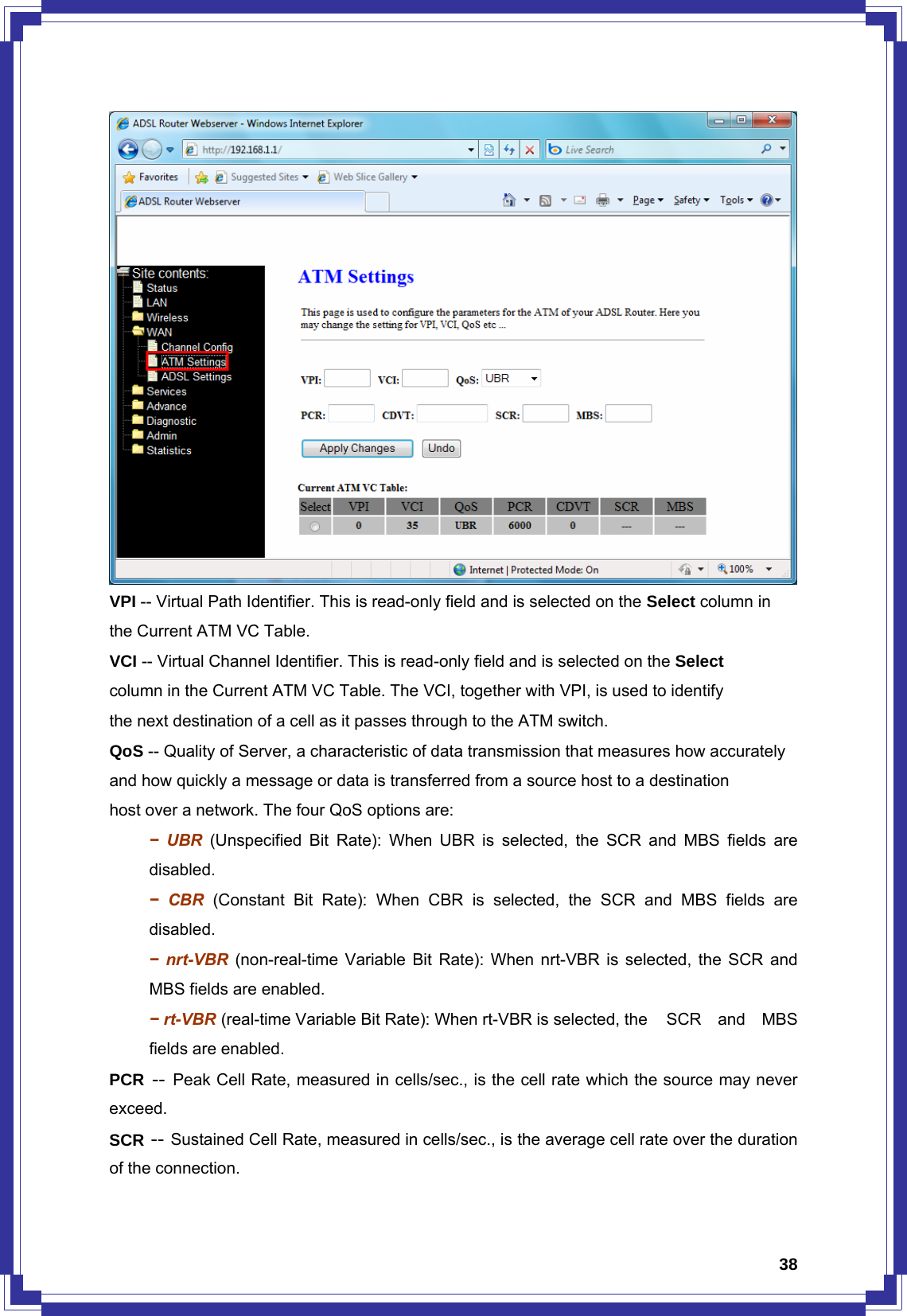  38 VPI -- Virtual Path Identifier. This is read-only field and is selected on the Select column in the Current ATM VC Table. VCI -- Virtual Channel Identifier. This is read-only field and is selected on the Select column in the Current ATM VC Table. The VCI, together with VPI, is used to identify the next destination of a cell as it passes through to the ATM switch. QoS -- Quality of Server, a characteristic of data transmission that measures how accurately and how quickly a message or data is transferred from a source host to a destination host over a network. The four QoS options are:  − UBR (Unspecified Bit Rate): When UBR is selected, the SCR and MBS fields are  disabled.  − CBR (Constant Bit Rate): When CBR is selected, the SCR and MBS fields are  disabled.  − nrt-VBR (non-real-time Variable Bit Rate): When nrt-VBR is selected, the SCR and   MBS fields are enabled.  − rt-VBR (real-time Variable Bit Rate): When rt-VBR is selected, the    SCR  and  MBS   fields are enabled. PCR -- Peak Cell Rate, measured in cells/sec., is the cell rate which the source may never exceed. SCR -- Sustained Cell Rate, measured in cells/sec., is the average cell rate over the duration of the connection. 