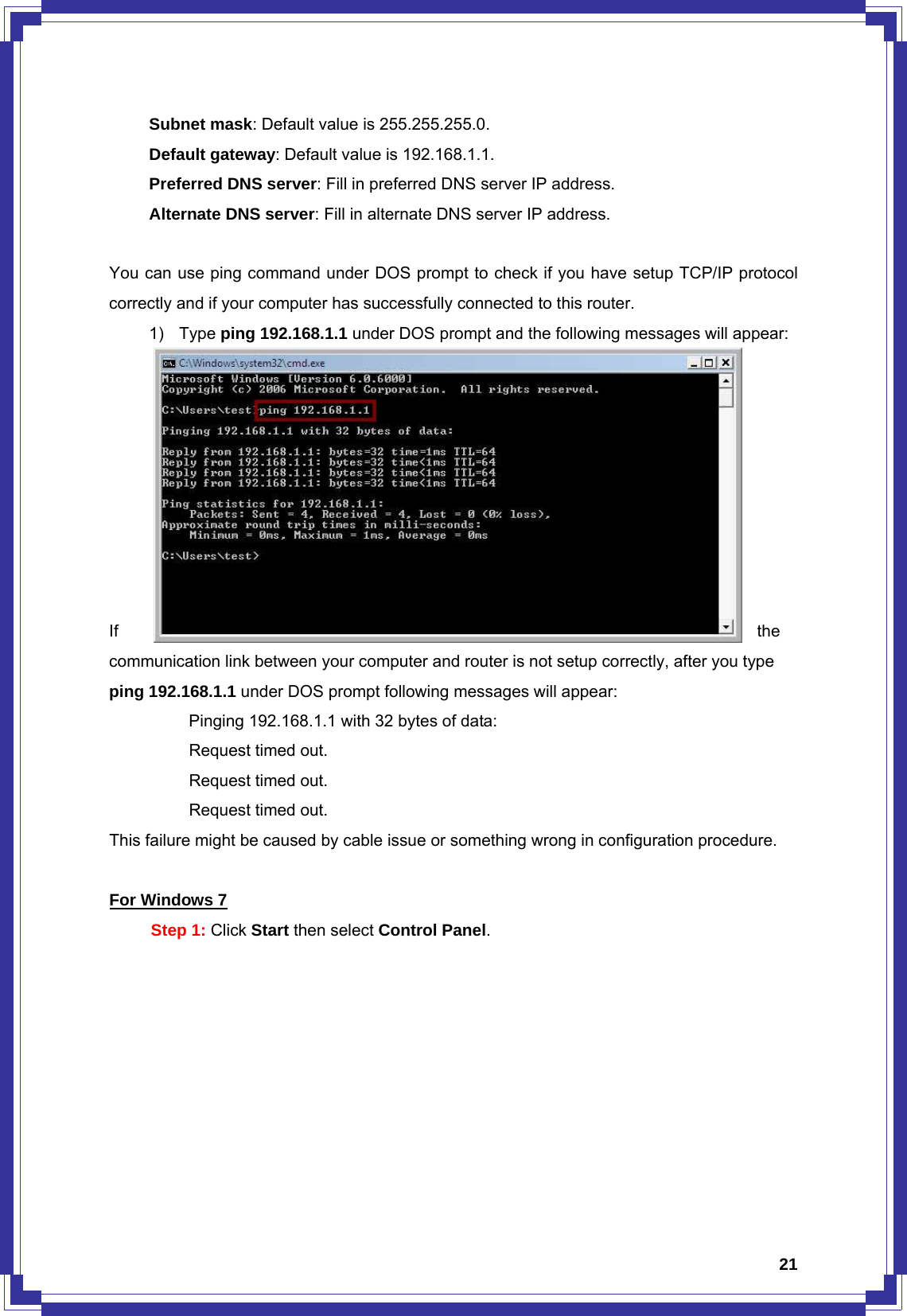  21   Subnet mask: Default value is 255.255.255.0.    Default gateway: Default value is 192.168.1.1.    Preferred DNS server: Fill in preferred DNS server IP address.    Alternate DNS server: Fill in alternate DNS server IP address.  You can use ping command under DOS prompt to check if you have setup TCP/IP protocol correctly and if your computer has successfully connected to this router. 1) Type ping 192.168.1.1 under DOS prompt and the following messages will appear:                            If  the communication link between your computer and router is not setup correctly, after you type ping 192.168.1.1 under DOS prompt following messages will appear:   Pinging 192.168.1.1 with 32 bytes of data:   Request timed out.    Request timed out.   Request timed out. This failure might be caused by cable issue or something wrong in configuration procedure.  For Windows 7 Step 1: Click Start then select Control Panel. 