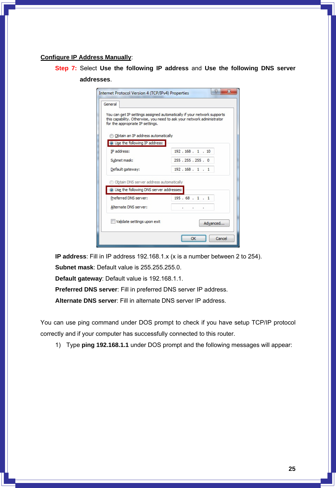  25 Configure IP Address Manually: Step 7: Select  Use the following IP address and Use the following DNS server addresses.       IP address: Fill in IP address 192.168.1.x (x is a number between 2 to 254).    Subnet mask: Default value is 255.255.255.0.    Default gateway: Default value is 192.168.1.1.    Preferred DNS server: Fill in preferred DNS server IP address.    Alternate DNS server: Fill in alternate DNS server IP address.  You can use ping command under DOS prompt to check if you have setup TCP/IP protocol correctly and if your computer has successfully connected to this router. 1) Type ping 192.168.1.1 under DOS prompt and the following messages will appear: 