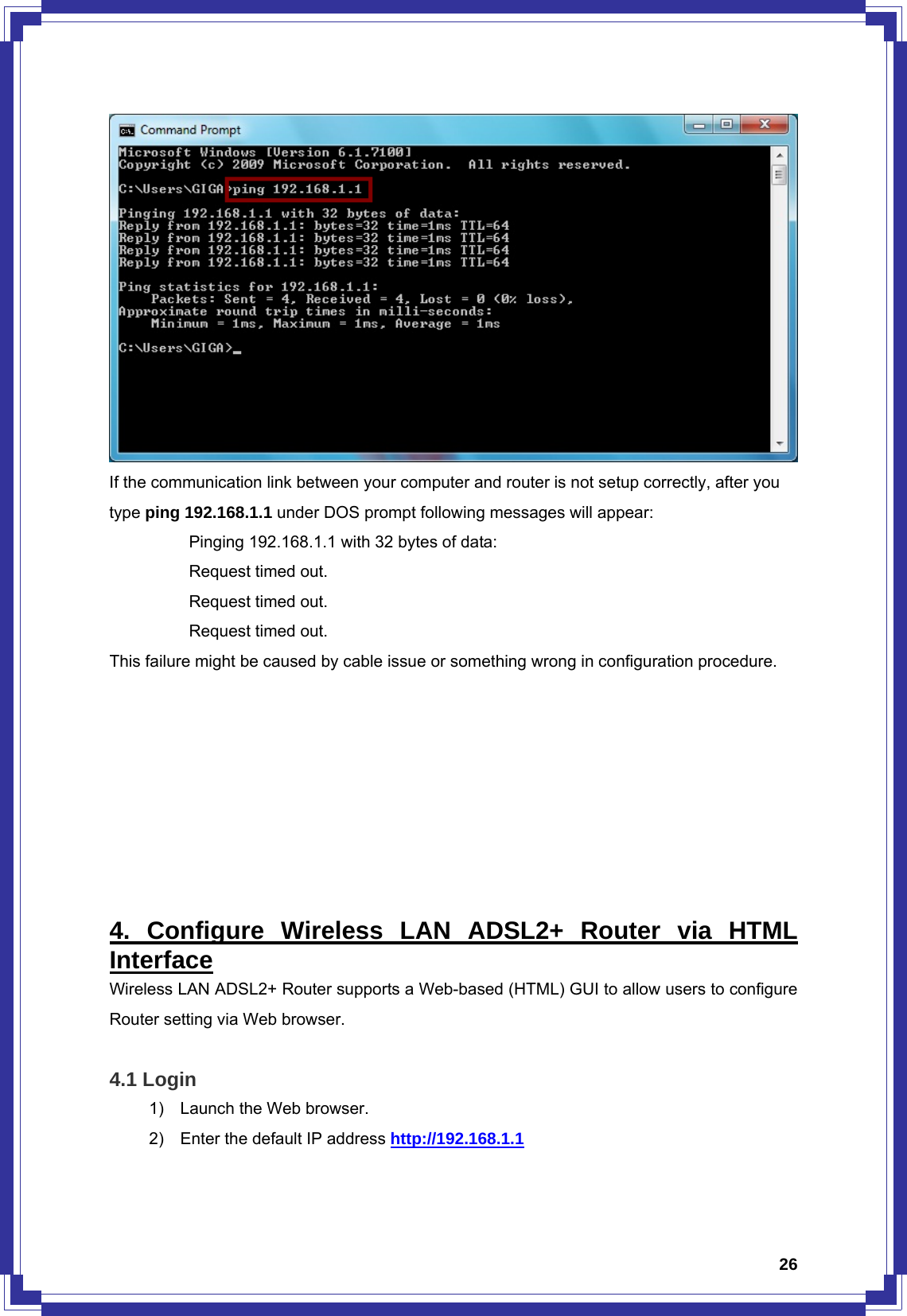  26 If the communication link between your computer and router is not setup correctly, after you type ping 192.168.1.1 under DOS prompt following messages will appear:   Pinging 192.168.1.1 with 32 bytes of data:   Request timed out.    Request timed out.   Request timed out. This failure might be caused by cable issue or something wrong in configuration procedure.         4. Configure Wireless LAN ADSL2+ Router via HTML Interface Wireless LAN ADSL2+ Router supports a Web-based (HTML) GUI to allow users to configure Router setting via Web browser.  4.1 Login 1)  Launch the Web browser. 2)  Enter the default IP address http://192.168.1.1 