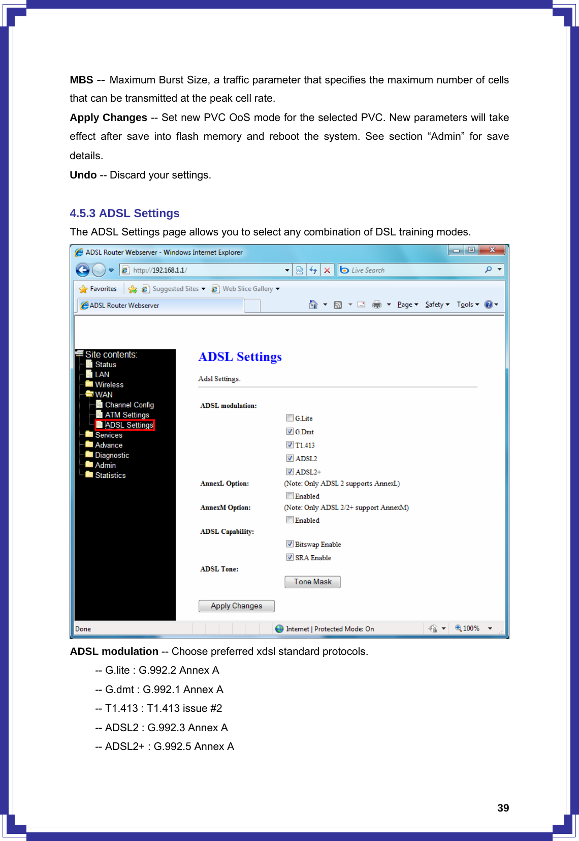  39MBS -- Maximum Burst Size, a traffic parameter that specifies the maximum number of cells that can be transmitted at the peak cell rate. Apply Changes -- Set new PVC OoS mode for the selected PVC. New parameters will take effect after save into flash memory and reboot the system. See section “Admin” for save details. Undo -- Discard your settings.  4.5.3 ADSL Settings The ADSL Settings page allows you to select any combination of DSL training modes.  ADSL modulation -- Choose preferred xdsl standard protocols.   -- G.lite : G.992.2 Annex A   -- G.dmt : G.992.1 Annex A   -- T1.413 : T1.413 issue #2   -- ADSL2 : G.992.3 Annex A   -- ADSL2+ : G.992.5 Annex A 