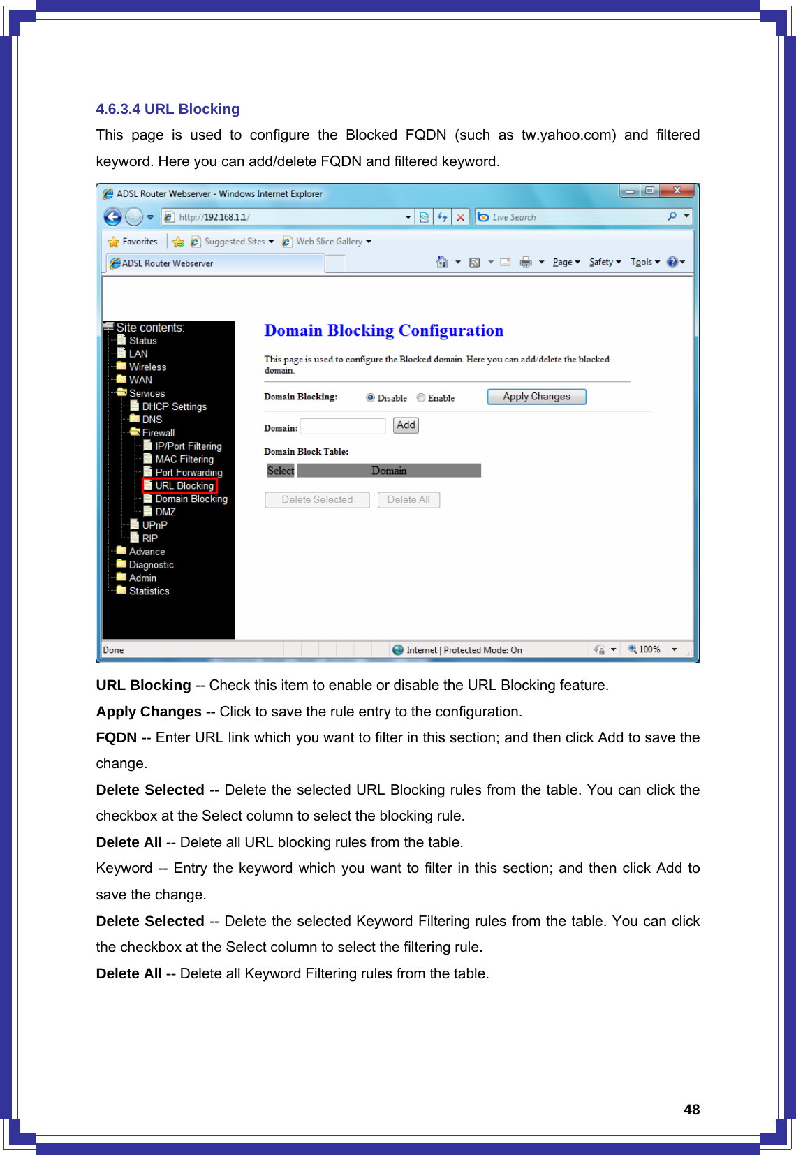  484.6.3.4 URL Blocking This page is used to configure the Blocked FQDN (such as tw.yahoo.com) and filtered keyword. Here you can add/delete FQDN and filtered keyword.  URL Blocking -- Check this item to enable or disable the URL Blocking feature. Apply Changes -- Click to save the rule entry to the configuration. FQDN -- Enter URL link which you want to filter in this section; and then click Add to save the change. Delete Selected -- Delete the selected URL Blocking rules from the table. You can click the checkbox at the Select column to select the blocking rule. Delete All -- Delete all URL blocking rules from the table. Keyword -- Entry the keyword which you want to filter in this section; and then click Add to save the change. Delete Selected -- Delete the selected Keyword Filtering rules from the table. You can click the checkbox at the Select column to select the filtering rule. Delete All -- Delete all Keyword Filtering rules from the table.   