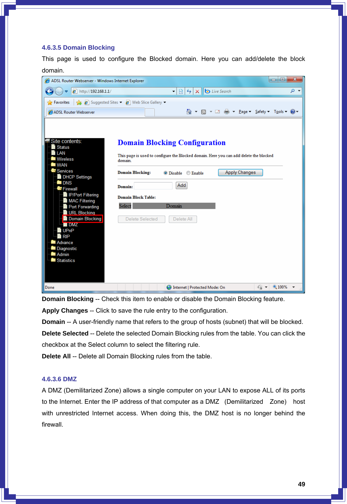  494.6.3.5 Domain Blocking This page is used to configure the Blocked domain. Here you can add/delete the block domain.  Domain Blocking -- Check this item to enable or disable the Domain Blocking feature. Apply Changes -- Click to save the rule entry to the configuration.   Domain -- A user-friendly name that refers to the group of hosts (subnet) that will be blocked.   Delete Selected -- Delete the selected Domain Blocking rules from the table. You can click the checkbox at the Select column to select the filtering rule. Delete All -- Delete all Domain Blocking rules from the table.  4.6.3.6 DMZ A DMZ (Demilitarized Zone) allows a single computer on your LAN to expose ALL of its ports to the Internet. Enter the IP address of that computer as a DMZ   (Demilitarized  Zone)  host with unrestricted Internet access. When doing this, the DMZ host is no longer behind the firewall. 