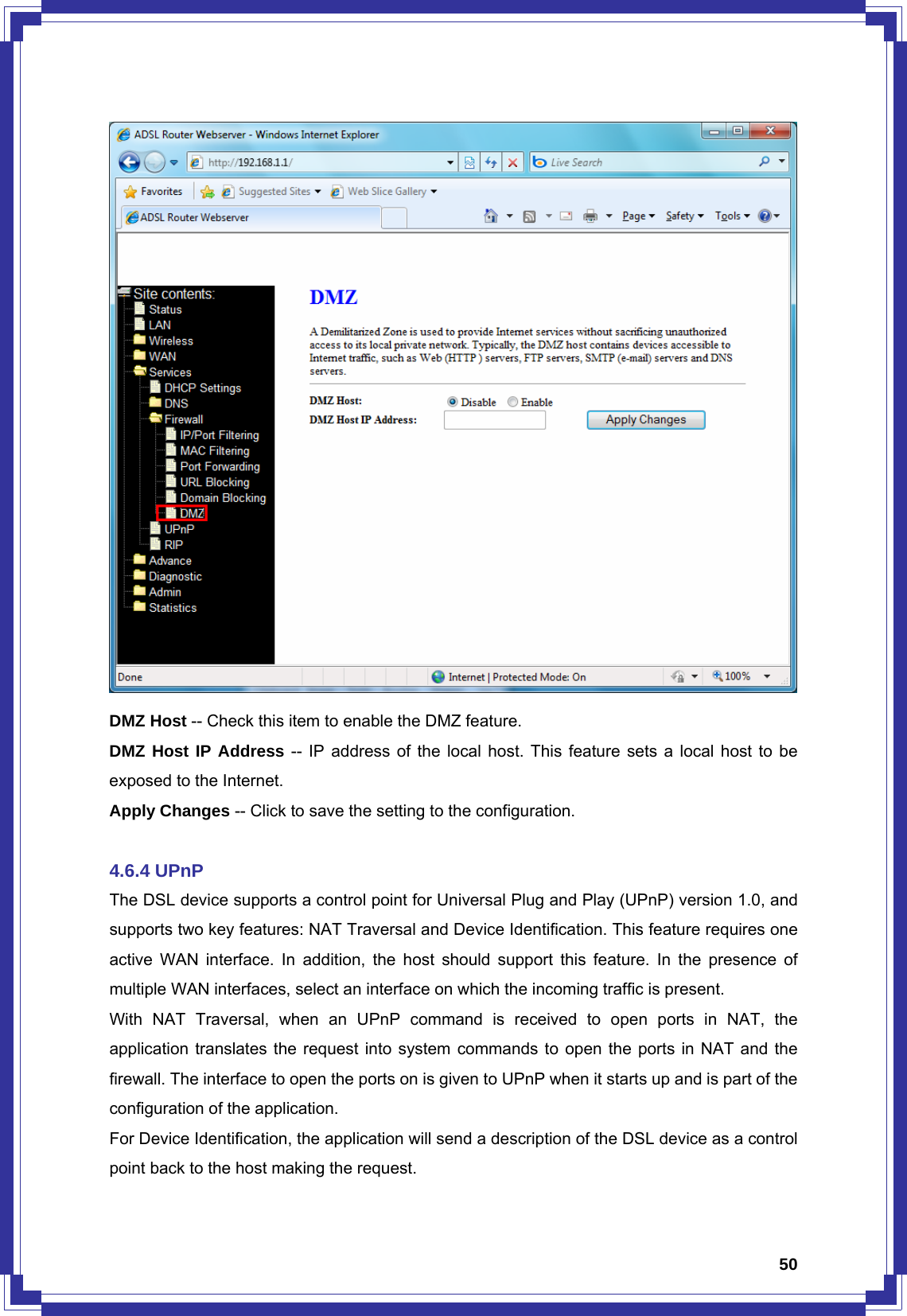  50 DMZ Host -- Check this item to enable the DMZ feature. DMZ Host IP Address -- IP address of the local host. This feature sets a local host to be exposed to the Internet. Apply Changes -- Click to save the setting to the configuration.  4.6.4 UPnP The DSL device supports a control point for Universal Plug and Play (UPnP) version 1.0, and supports two key features: NAT Traversal and Device Identification. This feature requires one active WAN interface. In addition, the host should support this feature. In the presence of multiple WAN interfaces, select an interface on which the incoming traffic is present. With NAT Traversal, when an UPnP command is received to open ports in NAT, the application translates the request into system commands to open the ports in NAT and the firewall. The interface to open the ports on is given to UPnP when it starts up and is part of the configuration of the application. For Device Identification, the application will send a description of the DSL device as a control point back to the host making the request. 